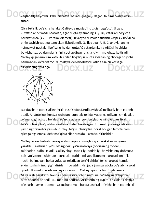 vaqti o‘tilgan yo‘llar    kabi    nisbatda    bo‘ladi    (nega?)    degan    fikr    markaziy    o‘rin    
tutadi.
Qiya tekislik bo‘yicha harakat Galileyda mustaqil    qiziqish uyg‘otdi. U qator 
kuzatishlar o‘tkazdi. Masalan, agar nuqta aylananing AE
1 , BF
1   vatarlari bo‘yicha 
harakatlansa (AV — vertikal diametr), u vaqtda dumalab tushish vaqti AV bo‘yicha
erkin tushish vaqtiga teng ekan (isbotlang!). Galiley agar A, B, C lar aylananing 
ketma-ket nuqtalari bo‘lsa, u holda nuqta AC vatardan ko‘ra ABC siniq chiziq 
bo‘yicha tezroq dumalanishini isbotlaydigan    ancha    qiyin    mulohaza keltiradi. 
Galiley qilgan ma’lum xato Shu bilan bog‘liq: u nuqta aylananing choragi bo‘yicha 
hammadan ko‘ra tezroq    dumalaydi deb hisoblaydi, aslida esa bu xossaga 
sikloidaning yoyi ega.
Bunday harakatni Galiley (erkin tushishdan farqli ravishda) majburiy harakat deb 
atadi. Aristotel gorizontga nisbatan    burchak    ostida    yuqoriga otilgan jism dastlab 
og‘ma to‘g‘ri chiziq bo‘ylab, so‘ngra aylana    yoyi bo‘ylab va nihoyat, vertikal 
to‘g‘ri    chiziq    bo‘ylab harakatlanadi, deb hisoblagan. Ehtimol,    yuqoriga otilgan 
jismning trayektoriyasi «butunlay    to‘g‘ri    chiziqdan iborat bo‘lgan birorta ham 
qismga ega emas» deb tasdiqlovchilar orasida    Tartalya birinchidir.
Galiley    erkin tushish nazariyasidan keyinoq «majburiy» harakat nazariyasini 
yaratdi.    Tekshirish    yo‘li    oldingidek,    ya’ni nazariya (hodisaning modeli) 
tajribadan    oldin    keladi.    Galileyning      topqirligi    soddaligi    bo‘yicha eng dohiyona 
edi:    gorizontga    nisbatan      burchak      ostida    otilgan    jismning    harakati    og‘irlik    
kuchi    bo‘lmagan    holda vujudga keladigan to‘g‘ri chiziqli tekis harakat hamda 
erkin    tushishning      yig‘indisidan      iboratdir. Natijada jism parabola bo‘ylab harakat
qiladi.    Bu mulohazada inersiya    qonuni — Galiley    qonunidan    foydalanadi. 
Murakkab harakatni tekshirishda Galiley uchun namuna bo‘ladigan dohiyona 
o‘tmishdoshi bor edi;    «... men bu hodisani Arximedning «Spiral chiziqlari» dagiga  
o‘xshash    bayon    etaman    va tushunaman, bunda u spiral bo‘yicha harakat deb ikki 