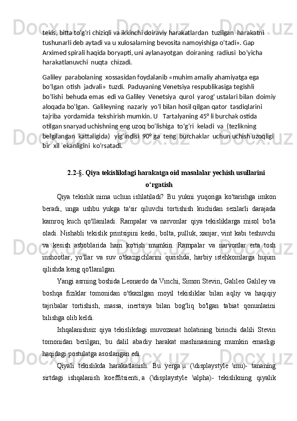 tekis, bitta to‘g‘ri chiziqli va ikkinchi doiraviy harakatlardan    tuzilgan    harakatni    
tushunarli deb aytadi va u xulosalarning bevosita namoyishiga o‘tadi». Gap 
Arximed spirali haqida boryapti, uni aylanayotgan    doiraning    radiusi    bo‘yicha    
harakatlanuvchi    nuqta    chizadi.
Galiley    parabolaning    xossasidan foydalanib «muhim amaliy ahamiyatga ega 
bo‘lgan    otish    jadvali»    tuzdi.    Paduyaning Venetsiya respublikasiga tegishli 
bo‘lishi    behuda emas    edi va Galiley    Venetsiya    qurol    yarog‘ ustalari bilan    doimiy
aloqada bo‘lgan.    Galileyning    nazariy    yo‘l bilan hosil qilgan qator    tasdiqlarini 
tajriba    yordamida    tekshirish mumkin. U      Tartalyaning 45° li burchak ostida 
otilgan snaryad   uchishning   eng   uzoq   bo‘lishiga    to‘g‘ri    keladi    va    (tezlikning 
belgilangan    kattaligida)      yig‘indisi    90° ga    teng    burchaklar    uchun uchish uzoqligi  
bir    xil    ekanligini    ko‘rsatadi.
2.2-§. Qiya tekislikdagi harakatga oid masalalar yechish usullarini
o‘rgatish
Qiya   tekislik   nima   uchun   ishlatiladi?   Bu   yukni   yuqoriga   ko'tarishga   imkon
beradi,   unga   ushbu   yukga   ta'sir   qiluvchi   tortishish   kuchidan   sezilarli   darajada
kamroq   kuch   qo'llaniladi.   Rampalar   va   narvonlar   qiya   tekisliklarga   misol   bo'la
oladi. Nishabli  tekislik printsipini  keski, bolta, pulluk, xanjar, vint  kabi  teshuvchi
va   kesish   asboblarida   ham   ko'rish   mumkin.   Rampalar   va   narvonlar   erta   tosh
inshootlar,   yo'llar   va   suv   o'tkazgichlarini   qurishda,   harbiy   istehkomlarga   hujum
qilishda keng qo'llanilgan.
Yangi asrning boshida Leonardo da Vinchi, Simon Stevin, Galileo Galiley va
boshqa   fiziklar   tomonidan   o'tkazilgan   moyil   tekisliklar   bilan   aqliy   va   haqiqiy
tajribalar   tortishish,   massa,   inertsiya   bilan   bog'liq   bo'lgan   tabiat   qonunlarini
bilishga olib keldi.
Ishqalanishsiz   qiya   tekislikdagi   muvozanat   holatining   birinchi   dalili   Stevin
tomonidan   berilgan;   bu   dalil   abadiy   harakat   mashinasining   mumkin   emasligi
haqidagi postulatga asoslangan edi.
Qiyali   tekislikda   harakatlanish .   Bu   yerga   µ   (\displaystyle   \mu)-   tananing
sirtdagi   ishqalanish   koeffitsienti,   a   (\displaystyle   \alpha)-   tekislikning   qiyalik 