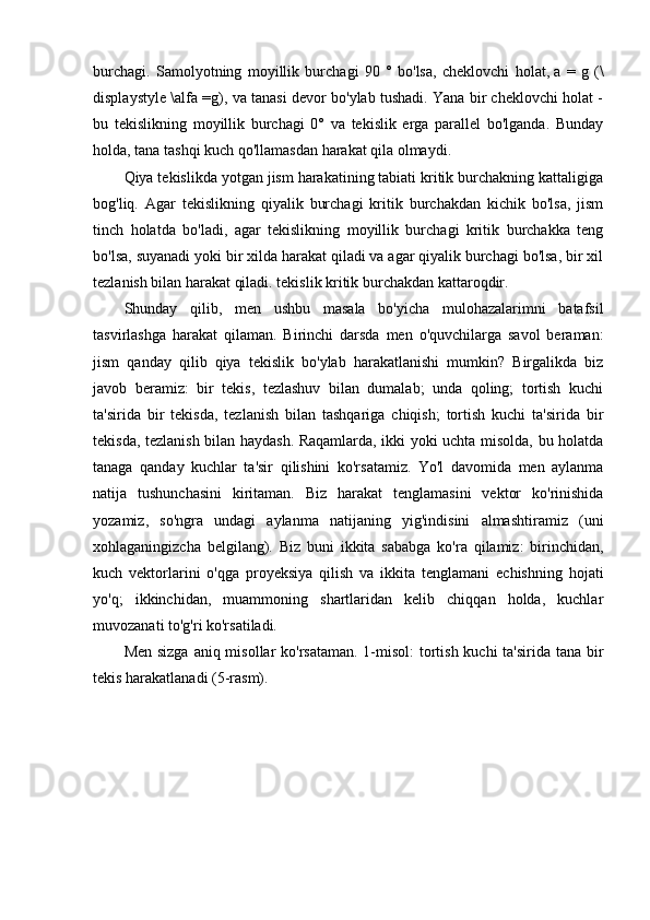 burchagi.   Samolyotning   moyillik   burchagi   90   °   bo'lsa,   cheklovchi   holat,   a   =   g   (\
displaystyle \alfa =g), va tanasi devor bo'ylab tushadi. Yana bir cheklovchi holat -
bu   tekislikning   moyillik   burchagi   0°   va   tekislik   erga   parallel   bo'lganda.   Bunday
holda, tana tashqi kuch qo'llamasdan harakat qila olmaydi.
Qiya tekislikda yotgan jism harakatining tabiati kritik burchakning kattaligiga
bog'liq.   Agar   tekislikning   qiyalik   burchagi   kritik   burchakdan   kichik   bo'lsa,   jism
tinch   holatda   bo'ladi,   agar   tekislikning   moyillik   burchagi   kritik   burchakka   teng
bo'lsa, suyanadi yoki bir xilda harakat qiladi va agar qiyalik burchagi bo'lsa, bir xil
tezlanish bilan harakat qiladi. tekislik kritik burchakdan kattaroqdir.
Shunday   qilib,   men   ushbu   masala   bo'yicha   mulohazalarimni   batafsil
tasvirlashga   harakat   qilaman.   Birinchi   darsda   men   o'quvchilarga   savol   beraman:
jism   qanday   qilib   qiya   tekislik   bo'ylab   harakatlanishi   mumkin?   Birgalikda   biz
javob   beramiz:   bir   tekis,   tezlashuv   bilan   dumalab;   unda   qoling;   tortish   kuchi
ta'sirida   bir   tekisda,   tezlanish   bilan   tashqariga   chiqish;   tortish   kuchi   ta'sirida   bir
tekisda, tezlanish bilan haydash. Raqamlarda, ikki yoki uchta misolda, bu holatda
tanaga   qanday   kuchlar   ta'sir   qilishini   ko'rsatamiz.   Yo'l   davomida   men   aylanma
natija   tushunchasini   kiritaman.   Biz   harakat   tenglamasini   vektor   ko'rinishida
yozamiz,   so'ngra   undagi   aylanma   natijaning   yig'indisini   almashtiramiz   (uni
xohlaganingizcha   belgilang).   Biz   buni   ikkita   sababga   ko'ra   qilamiz:   birinchidan,
kuch   vektorlarini   o'qga   proyeksiya   qilish   va   ikkita   tenglamani   echishning   hojati
yo'q;   ikkinchidan,   muammoning   shartlaridan   kelib   chiqqan   holda,   kuchlar
muvozanati to'g'ri ko'rsatiladi.
Men sizga   aniq misollar   ko'rsataman. 1-misol:  tortish kuchi  ta'sirida tana bir
tekis harakatlanadi (5-rasm). 