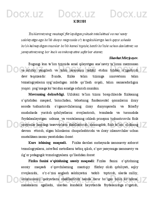                                                  
KIRISH
Yoshlarimizning mustaqil fikrlaydigan,yuksak intellektual va ma’naviy 
salohiyatga ega bo'lib dunyo miqyosida o'z tengdoshlariga hech qaysi sohada 
bo'sh kelmaydigan insonlar bo'lib kamol topishi,baxtli bo'lishi uchun davlatimiz va
jamiyatimizning bor kuch va imkoniyatini safarbar etamiz.
Shavkat Mirziyoyev.
Bugungi   kun   ta‘lim   tizimida   amal   qilayotgan   ana’naviy   ta’limni   mazmunan
va uslubiy   yangilash    va   talim    jarayonini    tashkil    etishni    tubdan    o’zgartirish
davr   taqozasidir.     Bunda,     fizika     talim     tizimiga     innovatsion     talim
texnalogiyalarini   uyg’unlashgan     xolda     qo’llash     orqali,     talim     samaradorligini
yuqori  pog’onaga ko’tarishni amalga oshirish mumkin.
Mavzuning   dolzarbligi.    Uzluksiz   ta’lim   tizimi   bosqichlarida   fizikaning
o’qitishdan     maqsad,     birinchidan,     tabiatning     fundamental     qonunlarini     ilmiy
asosda   tushuntirishi     o’rganuvchilarning     ilmiy     dunyoqarashi     va     falsafiy
mushohada     yuritish   qobilyatlarini     rivojlantirish,     texnikada     va     turmushda
foydalanilayotgan     uskuna     va   vositalarning   ishlash   prinspini   tushuntiruvchi   fizik
jarayonlar haqidagi tasavvurlarni shakllantirish, shuningdek, fizik ta’lim  olishning
davom     ettirish,   olgan   bilimlarini   chuqurlashtirishi   va   ilmiy   izlanuvchilar   uchun
mustahkam zamin yaratishdan iborat.
Kurs     ishining     maqsadi.         Fizika   darslari   mobaynida   zamonaviy   axborot
texnologiyalarni, interfaol metodlarni tatbiq qilish, o’quv jarayoniga zamonaviy va
ilg’or pedagogik texnologiyalarni qo’llashdan iborat.
Fizika   fanini   o‘qitishning   asosiy   maqsadi:   Fizika     fanini     o‘qitishning
asosiy     maqsadi     o‘quvchilarning     mantiqiy     fikrlay   olish   qobiliyati,   aqliy
rivojlanishi,     o‘z-o‘zini   anglash   salohiyatini     tarkib     toptirish,   ularda   milliy,
umuminsoniy   qadryatlarni   shakllantirish   hamda   zarur   bo‘lgan   bilim   ko‘nikma,
malakalarni     egallashi,     ulardan     kundalik     hayotlarida     foydalanishga   o‘rgatish, 