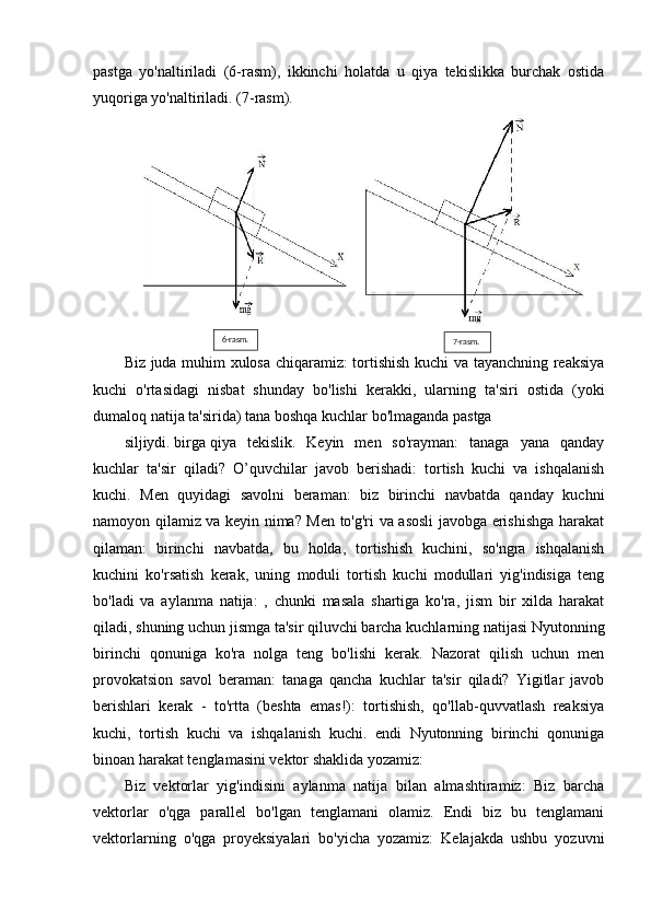 pastga   yo'naltiriladi   (6-rasm),   ikkinchi   holatda   u   qiya   tekislikka   burchak   ostida
yuqoriga yo'naltiriladi. (7-rasm).
Biz juda muhim xulosa chiqaramiz: tortishish kuchi va tayanchning reaksiya
kuchi   o'rtasidagi   nisbat   shunday   bo'lishi   kerakki,   ularning   ta'siri   ostida   (yoki
dumaloq natija ta'sirida) tana boshqa kuchlar bo'lmaganda pastga 
siljiydi.   birga   qiya   tekislik.   Keyin   men   so'rayman:   tanaga   yana   qanday
kuchlar   ta'sir   qiladi?   O’quvchilar   javob   berishadi:   tortish   kuchi   va   ishqalanish
kuchi.   Men   quyidagi   savolni   beraman:   biz   birinchi   navbatda   qanday   kuchni
namoyon qilamiz va keyin nima? Men to'g'ri va asosli javobga erishishga harakat
qilaman:   birinchi   navbatda,   bu   holda,   tortishish   kuchini,   so'ngra   ishqalanish
kuchini   ko'rsatish   kerak,   uning   moduli   tortish   kuchi   modullari   yig'indisiga   teng
bo'ladi   va   aylanma   natija:   ,   chunki   masala   shartiga   ko'ra,   jism   bir   xilda   harakat
qiladi, shuning uchun jismga ta'sir qiluvchi barcha kuchlarning natijasi Nyutonning
birinchi   qonuniga   ko'ra   nolga   teng   bo'lishi   kerak.   Nazorat   qilish   uchun   men
provokatsion   savol   beraman:   tanaga   qancha   kuchlar   ta'sir   qiladi?   Yigitlar   javob
berishlari   kerak   -   to'rtta   (beshta   emas!):   tortishish,   qo'llab-quvvatlash   reaksiya
kuchi,   tortish   kuchi   va   ishqalanish   kuchi.   endi   Nyutonning   birinchi   qonuniga
binoan harakat tenglamasini vektor shaklida yozamiz:
Biz   vektorlar   yig'indisini   aylanma   natija   bilan   almashtiramiz:   Biz   barcha
vektorlar   o'qga   parallel   bo'lgan   tenglamani   olamiz.   Endi   biz   bu   tenglamani
vektorlarning   o'qga   proyeksiyalari   bo'yicha   yozamiz:   Kelajakda   ushbu   yozuvni 6-rasm.
7-rasm.