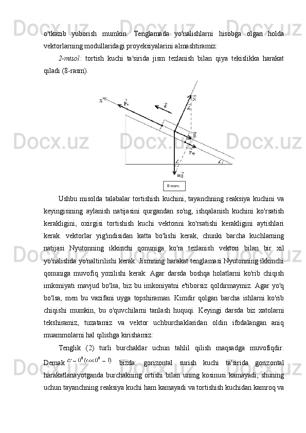 o'tkazib   yuborish   mumkin.   Tenglamada   yo'nalishlarni   hisobga   olgan   holda
vektorlarning modullaridagi proyeksiyalarini almashtiramiz:
2-misol :   tortish   kuchi   ta'sirida   jism   tezlanish   bilan   qiya   tekislikka   harakat
qiladi (8-rasm).
Ushbu   misolda   talabalar   tortishish   kuchini,   tayanchning   reaksiya   kuchini   va
keyingisining   aylanish   natijasini   qurgandan   so'ng,   ishqalanish   kuchini   ko'rsatish
kerakligini,   oxirgisi   tortishish   kuchi   vektorini   ko'rsatishi   kerakligini   aytishlari
kerak.   vektorlar   yig'indisidan   katta   bo'lishi   kerak,   chunki   barcha   kuchlarning
natijasi   Nyutonning   ikkinchi   qonuniga   ko'ra   tezlanish   vektori   bilan   bir   xil
yo'nalishda yo'naltirilishi kerak. Jismning harakat tenglamasi Nyutonning ikkinchi
qonuniga   muvofiq   yozilishi   kerak:   Agar   darsda   boshqa   holatlarni   ko'rib   chiqish
imkoniyati   mavjud   bo'lsa,   biz   bu   imkoniyatni   e'tiborsiz   qoldirmaymiz.   Agar   yo'q
bo'lsa,   men   bu   vazifani   uyga   topshiraman.   Kimdir   qolgan   barcha   ishlarni   ko'rib
chiqishi   mumkin,   bu   o'quvchilarni   tanlash   huquqi.   Keyingi   darsda   biz   xatolarni
tekshiramiz,   tuzatamiz   va   vektor   uchburchaklaridan   oldin   ifodalangan   aniq
muammolarni hal qilishga kirishamiz:
Tenglik   (2)   turli   burchaklar   uchun   tahlil   qilish   maqsadga   muvofiqdir.
Demak     bizda:   gorizontal   surish   kuchi   ta'sirida   gorizontal
harakatlanayotganda   burchakning   ortishi   bilan   uning   kosinusi   kamayadi,   shuning
uchun tayanchning reaksiya kuchi ham kamayadi va tortishish kuchidan kamroq va 8-rasm. 