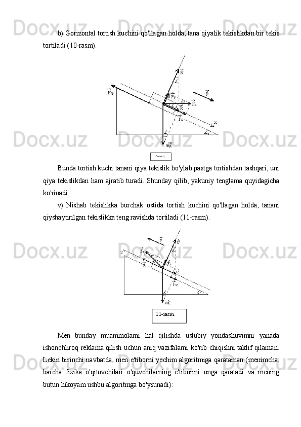 b) Gorizontal tortish kuchini qo'llagan holda, tana qiyalik tekislikdan bir tekis
tortiladi (10-rasm).
Bunda tortish kuchi tanani qiya tekislik bo'ylab pastga tortishdan tashqari, uni
qiya tekislikdan ham ajratib turadi. Shunday qilib, yakuniy tenglama quyidagicha
ko'rinadi:
v)   Nishab   tekislikka   burchak   ostida   tortish   kuchini   qo'llagan   holda,   tanani
qiyshaytirilgan tekislikka teng ravishda tortiladi (11-rasm).
Men   bunday   muammolarni   hal   qilishda   uslubiy   yondashuvimni   yanada
ishonchliroq reklama qilish uchun aniq vazifalarni ko'rib chiqishni taklif qilaman.
Lekin birinchi navbatda, men e'tiborni yechim algoritmiga qarataman (menimcha,
barcha   fizika   o'qituvchilari   o'quvchilarning   e'tiborini   unga   qaratadi   va   mening
butun hikoyam ushbu algoritmga bo'ysunadi): 10-rasm.
11-rasm. 