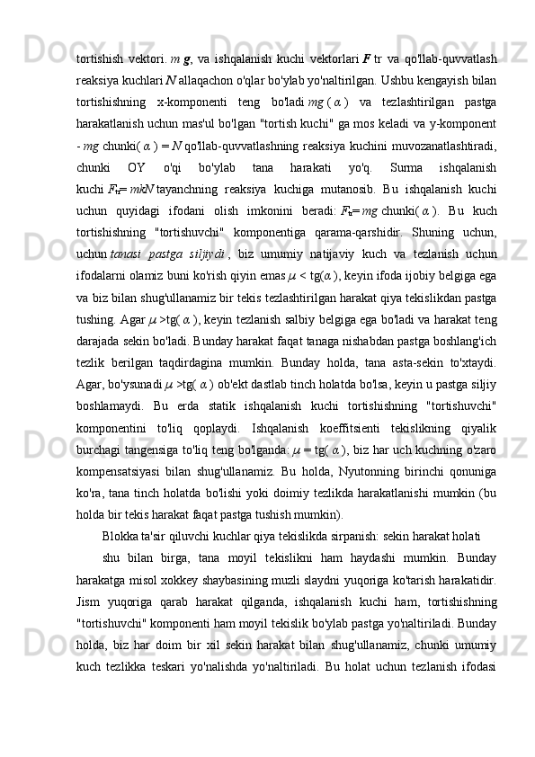 tortishish   vektori.   m   g ,   va   ishqalanish   kuchi   vektorlari   F   tr   va   qo'llab-quvvatlash
reaksiya kuchlari   N   allaqachon o'qlar bo'ylab yo'naltirilgan. Ushbu kengayish bilan
tortishishning   x-komponenti   teng   bo'ladi   mg   (   α   )   va   tezlashtirilgan   pastga
harakatlanish uchun mas'ul bo'lgan "tortish kuchi" ga mos keladi va y-komponent
-   mg   chunki(   α   ) =   N   qo'llab-quvvatlashning reaksiya  kuchini  muvozanatlashtiradi,
chunki   OY   o'qi   bo'ylab   tana   harakati   yo'q.   Surma   ishqalanish
kuchi   F
tr =   mkN   tayanchning   reaksiya   kuchiga   mutanosib.   Bu   ishqalanish   kuchi
uchun   quyidagi   ifodani   olish   imkonini   beradi:   F
tr =   mg   chunki(   α   ).   Bu   kuch
tortishishning   "tortishuvchi"   komponentiga   qarama-qarshidir.   Shuning   uchun,
uchun   tanasi   pastga   siljiydi   ,   biz   umumiy   natijaviy   kuch   va   tezlanish   uchun
ifodalarni olamiz buni ko'rish qiyin emas   µ   < tg( α   ), keyin ifoda ijobiy belgiga ega
va biz bilan shug'ullanamiz   bir tekis tezlashtirilgan harakat   qiya tekislikdan pastga
tushing. Agar   µ   >tg(   α   ), keyin tezlanish salbiy belgiga ega bo'ladi va harakat teng
darajada sekin bo'ladi. Bunday harakat faqat tanaga nishabdan pastga boshlang'ich
tezlik   berilgan   taqdirdagina   mumkin.   Bunday   holda,   tana   asta-sekin   to'xtaydi.
Agar, bo'ysunadi   µ   >tg(   α   ) ob'ekt dastlab tinch holatda bo'lsa, keyin u pastga siljiy
boshlamaydi.   Bu   erda   statik   ishqalanish   kuchi   tortishishning   "tortishuvchi"
komponentini   to'liq   qoplaydi.   Ishqalanish   koeffitsienti   tekislikning   qiyalik
burchagi tangensiga to'liq teng bo'lganda:   µ   = tg(   α   ), biz har uch kuchning o'zaro
kompensatsiyasi   bilan   shug'ullanamiz.   Bu   holda,   Nyutonning   birinchi   qonuniga
ko'ra,  tana   tinch   holatda   bo'lishi   yoki   doimiy   tezlikda   harakatlanishi   mumkin   (bu
holda   bir tekis harakat   faqat pastga tushish mumkin).
Blokka ta'sir qiluvchi kuchlar qiya tekislikda sirpanish: sekin harakat holati
shu   bilan   birga,   tana   moyil   tekislikni   ham   haydashi   mumkin.   Bunday
harakatga misol xokkey shaybasining muzli slaydni yuqoriga ko'tarish harakatidir.
Jism   yuqoriga   qarab   harakat   qilganda,   ishqalanish   kuchi   ham,   tortishishning
"tortishuvchi" komponenti ham moyil tekislik bo'ylab pastga yo'naltiriladi. Bunday
holda,   biz   har   doim   bir   xil   sekin   harakat   bilan   shug'ullanamiz,   chunki   umumiy
kuch   tezlikka   teskari   yo'nalishda   yo'naltiriladi.   Bu   holat   uchun   tezlanish   ifodasi