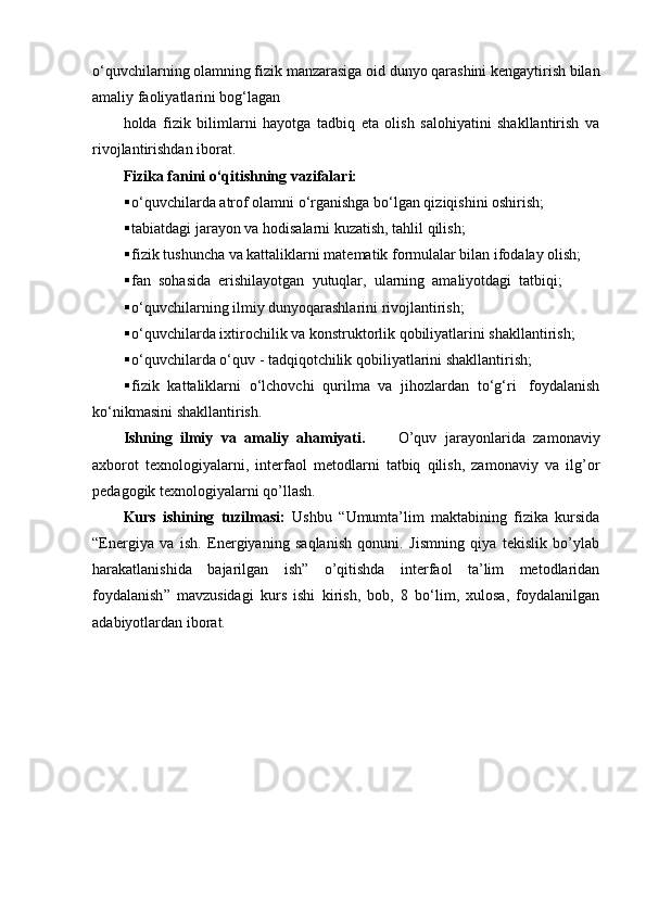 o‘quvchilarning olamning fizik manzarasiga oid dunyo qarashini kengaytirish bilan
amaliy faoliyatlarini bog‘lagan
holda   fizik   bilimlarni   hayotga   tadbiq   eta   olish   salohiyatini   shakllantirish   va
rivojlantirishdan iborat.
Fizika fanini o‘qitishning vazifalari:
 o‘quvchilarda atrof olamni o‘rganishga bo‘lgan qiziqishini oshirish;
 tabiatdagi jarayon va hodisalarni kuzatish, tahlil qilish;
 fizik tushuncha va kattaliklarni matematik formulalar bilan ifodalay olish;
 fan  sohasida  erishilayotgan  yutuqlar,  ularning  amaliyotdagi  tatbiqi;
 o‘quvchilarning ilmiy dunyoqarashlarini rivojlantirish;
 o‘quvchilarda ixtirochilik va konstruktorlik qobiliyatlarini shakllantirish;
 o‘quvchilarda o‘quv - tadqiqotchilik qobiliyatlarini shakllantirish;
 fizik  kattaliklarni  o‘lchovchi  qurilma  va  jihozlardan  to‘g‘ri   foydalanish
ko‘nikmasini shakllantirish.
Ishning   ilmiy   va   amaliy   ahamiyati.         O’quv   jarayonlarida   zamonaviy
axborot   texnologiyalarni,   interfaol   metodlarni   tatbiq   qilish,   zamonaviy   va   ilg’or
pedagogik texnologiyalarni qo’llash.
Kurs   ishining   tuzilmasi:   Ushbu   “ Umumta’lim   maktabining   fizika   kursida
“Energiya   va   ish.   Energiyaning   saqlanish   qonuni.   Jismning   qiya   tekislik   bo’ylab
harakatlanishida   bajarilgan   ish”   o’qitishda   interfaol   ta’lim   metodlaridan
foydalanish ”   mavzusidagi   kurs   ishi   kirish,   bob,   8   bo‘lim,   xulosa,   foydalanilgan
adabiyotlardan iborat. 