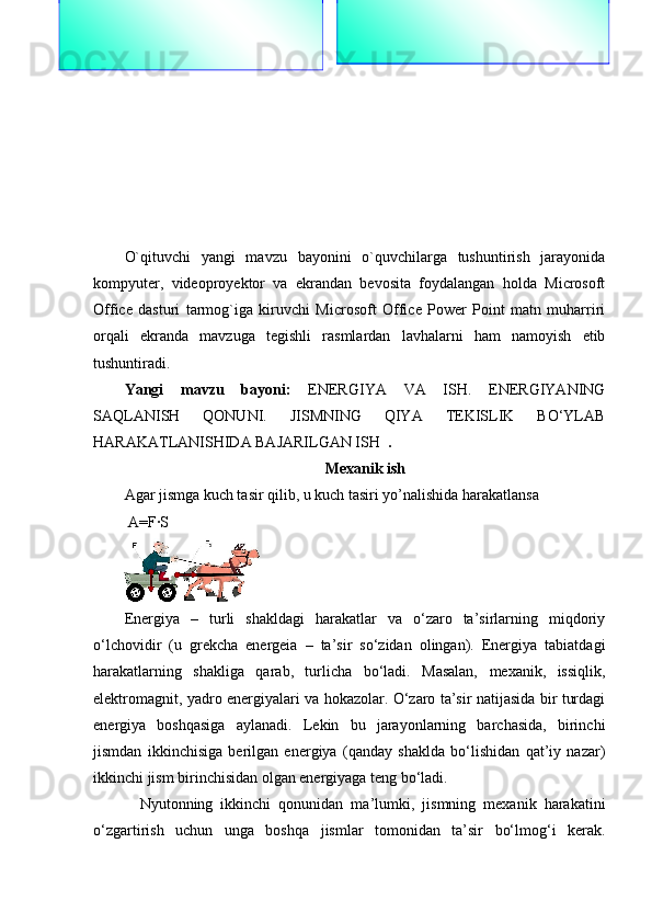 O`qituvchi   yangi   mavzu   bayonini   o`quvchilarga   tushuntirish   jarayonida
kompyuter,   videoproyektor   va   ekrandan   bevosita   foydalangan   holda   Microsoft
Office   dasturi   tarmog`iga   kiruvchi   Microsoft   Office   Power   Point   matn   muharriri
orqali   ekranda   mavzuga   tegishli   rasmlardan   lavhalarni   ham   namoyish   etib
tushuntiradi.
Yangi   mavzu   bayoni:   ENERGIYA   VA   ISH.   ENERGIYANING
SAQLANISH   QONUNI.   JISMNING   QIYA   TEKISLIK   BO‘YLAB
HARAKATLANISHIDA BAJARILGAN ISH    .    
Mexanik ish
Agar jismga kuch tasir qilib, u kuch tasiri yo’nalishida harakatlansa 
 A=F·S 
Energiya   –   turli   shakldagi   harakatlar   va   o‘zaro   ta’sirlarning   miqdoriy
o‘lchovidir   (u   grekcha   energeia   –   ta’sir   so‘zidan   olingan).   Energiya   tabiatdagi
harakatlarning   shakliga   qarab,   turlicha   bo‘ladi.   Masalan,   mexanik,   issiqlik,
elektromagnit, yadro energiyalari va hokazolar. O‘zaro ta’sir natijasida bir turdagi
energiya   boshqasiga   aylanadi.   Lekin   bu   jarayonlarning   barchasida,   birinchi
jismdan   ikkinchisiga   berilgan   energiya   (qanday   shaklda   bo‘lishidan   qat’iy   nazar)
ikkinchi jism birinchisidan olgan energiyaga teng bo‘ladi.
    Nyutonning   ikkinchi   qonunidan   ma’lumki,   jismning   mexanik   harakatini
o‘zgartirish   uchun   unga   boshqa   jismlar   tomonidan   ta’sir   bo‘lmog‘i   kerak. “Beruniy” guruhiga:
1. Tezlikka ta`rif  bering?
2. Nyutonning birinchi qonuni? “Nyuton” guruhiga:
1.  Tezlanishga ta`rif bering?
2.  Nyutonning ikkinchi qonuni? 