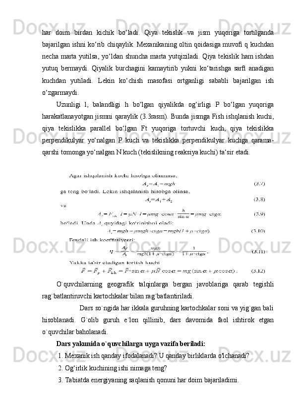 har   doim   birdan   kichik   bo‘ladi.   Qiya   tekislik   va   jism   yuqoriga   tortilganda
bajarilgan ishni ko‘rib chiqaylik. Mexanikaning oltin qoidasiga muvoﬁ q kuchdan
necha marta yutilsa, yo‘ldan shuncha  marta yutqiziladi. Qiya tekislik ham  ishdan
yutuq   bermaydi.   Qiyalik   burchagini   kamaytirib   yukni   ko‘tarishga   sarﬂ   anadigan
kuchdan   yutiladi.   Lekin   ko‘chish   masofasi   ortganligi   sababli   bajarilgan   ish
o‘zgarmaydi.
Uzunligi   l,   balandligi   h   bo‘lgan   qiyalikda   og‘irligi   P   bo‘lgan   yuqoriga
harakatlanayotgan jismni qaraylik (3.3rasm). Bunda jismga Fish ishqlanish kuchi,
qiya   tekislikka   parallel   bo‘lgan   Ft   yuqoriga   tortuvchi   kuch,   qiya   tekislikka
perpendikulyar   yo‘nalgan   P   kuch   va   tekislikka   perpendikulyar   kuchga   qarama-
qarshi tomonga yo‘nalgan N kuch (tekislikning reaksiya kuchi) ta‘sir etadi.
O`quvchilarning   geografik   talqinlarga   bergan   javoblariga   qarab   tegishli
rag`batlantiruvchi kartochkalar bilan rag`batlantiriladi.
            Dars so`ngida har ikkala guruhning kartochkalar soni va yig`gan bali
hisoblanadi.   G`olib   guruh   e`lon   qillinib,   dars   davomida   faol   ishtirok   etgan
o`quvchilar baholanadi. 
Dars yakunida o`quvchilarga uyga vazifa beriladi:
 1. Mexanik ish qanday ifodalanadi? U qanday birliklarda o'lchanadi?
 2. Og‘irlik kuchining ishi nimaga teng?
 3. Tabiatda energiyaning saqlanish qonuni har doim bajariladimi. 