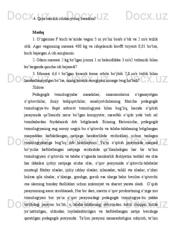  4. Qiya tekislik ishdan yutuq beradimi?
Mashq
1.   O‘zgarmas   F   kuch   ta’sirida   vagon   5   m   yo‘lni   bosib   o‘tdi   va   2   m/s   tezlik
oldi.   Agar   vagonning   massasi   400   kg   va   ishqalanish   koefﬁ   tsiyenti   0,01   bo‘lsa,
kuch bajargan A ish aniqlansin.
2. Odam massasi 2 kg bo‘lgan jismni 1 m balandlikka 3 m/s2 tezlanish bilan
ko‘targanda qancha ish bajaradi?
3.   Massasi   6,6   t   bo‘lgan   kosmik   kema   orbita   bo‘ylab   7,8   m/s   tezlik   bilan
harakatlanayotgan bo‘lsa, uning kinetik energiyasi nimaga teng bo‘ladi? 
Xulosa 
Pedagogik   texnologiyalar   masalalari,   muammolarini   o’rganayotgan
o’qituvchilar,   ilmiy   tadqiqotchilar,   amaliyotchilarning   fikricha   pedagogik
texnologiya-bu   faqat   axborot   texnologiyasi   bilan   bog’liq,   hamda   o’qitish
jarayonida   qo’llanishi   zarur   bo’lgan   kompyuter,   masofali   o’qish   yoki   turli   xil
texnikalardan   foydalanish   deb   belgilanadi.   Bizning   fikrimizcha,   pedagogik
texnologiyaning   eng   asosiy   negizi-bu   o’qituvchi   va   talaba-talabaning   belgilangan
maqsaddan   kafolatlangan   natijaga   hamkorlikda   erishishlari   uchun   tanlagan
texnologiyalariga   bog’liq   deb   hisoblaymiz.   Ya’ni   o’qitish   jarayonida   maqsad
bo’yicha   kafolatlangan   natijaga   erishishda   qo’llaniladigan   har   bir   ta’lim
texnologiyasi   o’qituvchi   va talaba  o’rgasida   hamkorlik  faoliyatini   tashkil   eta olsa
har   ikkalasi   ijobiy   natijaga   erisha   olsa,   o’quv   jarayonida   o’qituvchi-talabalar
mustaqil   fikrlay   olsalar,   ijoliy   ishlay   olsalar,   izlansalar,   tahlil   eta   olsalar,   o’zlari
hulosa   qila   olsalar,   o’zlariga,   guruhga,   guruh   esa   ularga   baho   beriilsa   o’qituvchi
esa   ularning   bunday   faolliklari   uchun   imkoniyat   va   sharoit   yarata   oladi.     O’qish
jarayonining asosi xisoblanadi, Har bir dars, mavzu o’quv predmetining o’ziga xos
texnologiyasi   bor   ya’ni   o’quv   jarayonidagi   pedagogik   texnologiya-bu   yakka
tartibdagi   jarayon   bo’lib,   u   talaba-talabaning   ehtiyojidan   kelib   chiqqan   holda
yo’naltirilgan,   oldindan   loyihalashtirilgan   va   kafolatlangan   natija   berishiga
qaratilgan   pedagogik   jarayondir.   Ta’lim   jarayoni   samaradorligini   oshirish,   ta’lim 