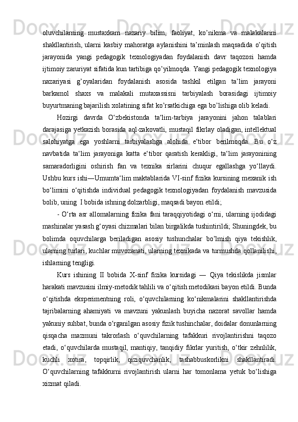 oluvchilarning   mustaxkam   nazariy   bilim,   faoliyat,   ko’nikma   va   malakalarini
shakllantirish,   ularni   kasbiy   mahoratga   aylanishini   ta’minlash   maqsadida   o’qitish
jarayonida   yangi   pedagogik   texnologiyadan   foydalanish   davr   taqozosi   hamda
ijtimoiy zaruriyat sifatida kun tartibiga qo’yilmoqda. Yangi pedagogik texnologiya
nazariyasi   g’oyalaridan   foydalanish   asosida   tashkil   etilgan   ta’lim   jarayoni
barkamol   shaxs   va   malakali   mutaxassisni   tarbiyalash   borasidagi   ijtimoiy
buyurtmaning bajarilish xolatining sifat ko’rsatkichiga ega bo’lishiga olib keladi.
Hozirgi   davrda   O‘zbekistonda   ta‘lim-tarbiya   jarayonini   jahon   talablari
darajasiga yetkazish  borasida aql-zakovatli, mustaqil  fikrlay oladigan, intellektual
salohiyatga   ega   yoshlarni   tarbiyalashga   alohida   e‘tibor   berilmoqda.   Bu   o‘z
navbatida   ta‘lim   jarayoniga   katta   e‘tibor   qaratish   kerakligi,   ta‘lim   jarayonining
samaradorligini   oshirish   fan   va   texnika   sirlarini   chuqur   egallashga   yo‘llaydi.
Ushbu kurs ishi―Umumta‘lim maktablarida VI-sinf fizika kursining mexanik ish
bo‘limini   o‘qitishda   individual   pedagogik   texnologiyadan   foydalanish   mavzusida
bolib, uning  I bobida ishning dolzarbligi, maqsadi bayon etildi; 
-   O‘rta   asr   allomalarning   fizika   fani   taraqqiyotidagi   o‘rni,   ularning   ijodidagi
mashinalar yasash g‘oyasi chizmalari bilan birgalikda tushintirildi; Shuningdek, bu
bolimda   oquvchilarga   beriladigan   asosiy   tushunchalar   bo’lmish   qiya   tekishlik,
ularning turlari, kuchlar muvozanati, ularning texnikada va turmushda qollanilishi,
ishlarning tengligi.
Kurs   ishining   II   bobida   X-sinf   fizika   kursidagi   ―   Qiya   tekislikda   jismlar
harakati mavzusini ilmiy-metodik tahlili va o‘qitish metodikasi bayon etildi. Bunda
o‘qitishda   eksperimentning   roli,   o‘quvchilarning   ko‘nikmalarini   shakllantirishda
tajribalarning   ahamiyati   va   mavzuni   yakunlash   buyicha   nazorat   savollar   hamda
yakuniy suhbat, bunda o‘rganilgan asosiy fizik tushinchalar, doidalar donunlarning
qisqacha   mazmuni   takrorlash   o‘quvchilarning   tafakkuri   rivojlantirishni   taqozo
etadi,   o‘quvchilarda   mustaqil,   mantiqiy,   tanqidiy   fikrlar   yuritish,   o‘tkir   zehnlilik,
kuchli   xotira,   topqirlik,   qiziquvchanlik,   tashabbuskorlikni   shakllantiradi.
O‘quvchilarning   tafakkurni   rivojlantirish   ularni   har   tomonlama   yetuk   bo‘lishiga
xizmat qiladi.