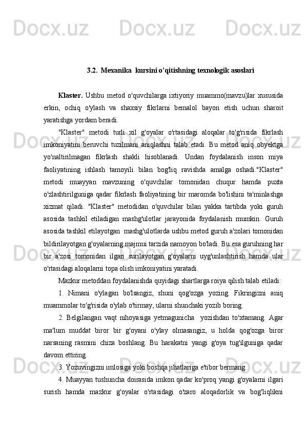 3.2.    Mexanika  kursini o’qitishning texnologik asoslari
Klaster.   Ushbu   metod   o'quvchilarga   ixtiyoriy   muammo(mavzu)lar   xususida
erkin,   ochiq   o'ylash   va   shaxsiy   fikrlarni   bemalol   bayon   etish   uchun   sharoit
yaratishga yordam beradi.
"Klaster"   metodi   turli   xil   g'oyalar   o'rtasidagi   aloqalar   to'g'risida   fikrlash
imkoniyatini   beruvchi   tuzilmani   aniqlashni   talab   etadi.   Bu   metod   aniq   obyektga
yo'naltirilmagan   fikrlash   shakli   hisoblanadi.   Undan   foydalanish   inson   miya
faoliyatining   ishlash   tamoyili   bilan   bog'liq   ravishda   amalga   oshadi."Klaster"
metodi   muayyan   mavzuning   o'quvchilar   tomonidan   chuqur   hamda   puxta
o'zlashtirilguniga   qadar   fikrlash   faoliyatining  bir   maromda   bo'lishini   ta'minlashga
xizmat   qiladi.   "Klaster"   metodidan   o'quvchilar   bilan   yakka   tartibda   yoki   guruh
asosida   tashkil   etiladigan   mashg'ulotlar   jarayonida   foydalanish   mumkin.   Guruh
asosida tashkil etilayotgan  mashg'ulotlarda ushbu metod guruh a'zolari tomonidan
bildirilayotgan g'oyalarning majmui tarzida namoyon bo'ladi. Bu esa guruhning har
bir   a'zosi   tomonidan   ilgari   surilayotgan   g'oyalarni   uyg'unlashtirish   hamda   ular
o'rtasidagi aloqalarni topa olish imkoniyatini yaratadi.
Mazkur metoddan foydalanishda quyidagi shartlarga roiya qilish talab etiladi:
1.   Nimani   o'ylagan   bo'lsangiz,   shuni   qog'ozga   yozing.   Fikringizni   aniq
muammolar to'g'risida o'ylab o'tirmay, ularni shunchaki yozib boring.
2.   Belgilangan   vaqt   nihoyasiga   yetmagunicha     yozishdan   to'xtamang.   Agar
ma'lum   muddat   biror   bir   g'oyani   o'ylay   olmasangiz,   u   holda   qog'ozga   biror
narsaning   rasmini   chiza   boshlang.   Bu   harakatni   yangi   g'oya   tug'ilguniga   qadar
davom ettiring.
3. Yozuvingizni imlosiga yoki boshqa jihatlariga e'tibor bermang.
4. Muayyan tushuncha doirasida imkon qadar ko'proq yangi g'oyalarni ilgari
surish   hamda   mazkur   g'oyalar   o'rtasidagi   o'zaro   aloqadorlik   va   bog'liqlikni 