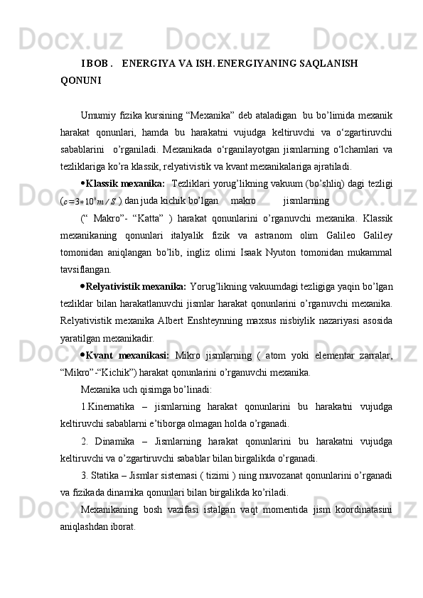 I BOB .      ENERGIYA VA ISH. ENERGIYANING SAQLANISH 
QONUNI
Umumiy fizika kursining “Mexanika” deb ataladigan   bu bo’limida mexanik
harakat   qonunlari,   hamda   bu   harakatni   vujudga   keltiruvchi   va   o‘zgartiruvchi
sabablarini     o’rganiladi.   Mexanikada   o‘rganilayotgan   jismlarning   o‘lchamlari   va
tezliklariga ko’ra klassik, relyativistik va kvant mexanikalariga ajratiladi.
 Klassik mexanika:    Tezliklari yorug’likning vakuum (bo’shliq) dagi tezligi
(
c = 3 ∗ 10 8
m ∕ S  ) dan juda kichik bo’lgan     makro           jismlarning 
(“   Makro”-   “Katta”   )   harakat   qonunlarini   o’rganuvchi   mexanika.   Klassik
mexanikaning   qonunlari   italyalik   fizik   va   astranom   olim   Galileo   Galiley
tomonidan   aniqlangan   bo’lib,   ingliz   olimi   Isaak   Nyuton   tomonidan   mukammal
tavsiflangan.
 Relyativistik mexanika:  Yorug’likning vakuumdagi tezligiga yaqin bo’lgan
tezliklar  bilan  harakatlanuvchi  jismlar  harakat  qonunlarini  o’rganuvchi  mexanika.
Relyativistik   mexanika   Albert   Enshteynning   maxsus   nisbiylik   nazariyasi   asosida
yaratilgan mexanikadir.
 Kvant   mexanikasi:   Mikro   jismlarning   (   atom   yoki   elementar   zarralar,
“Mikro”-“Kichik”) harakat qonunlarini o’rganuvchi mexanika.
Mexanika uch qisimga bo’linadi:
1.Kinematika   –   jismlarning   harakat   qonunlarini   bu   harakatni   vujudga
keltiruvchi sabablarni e’tiborga olmagan holda o’rganadi.
2.   Dinamika   –   Jismlarning   harakat   qonunlarini   bu   harakatni   vujudga
keltiruvchi va o’zgartiruvchi sabablar bilan birgalikda o’rganadi.
3. Statika – Jismlar sistemasi ( tizimi ) ning muvozanat qonunlarini o’rganadi
va fizikada dinamika qonunlari bilan birgalikda ko’riladi.
Mexanikaning   bosh   vazifasi   istalgan   vaqt   momentida   jism   koordinatasini
aniqlashdan iborat. 