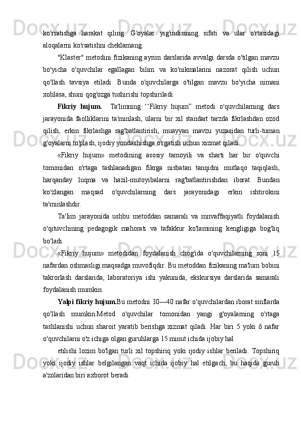 ko'rsatishga   harakat   qiling.   G'oyalar   yig'indisining   sifati   va   ular   o'rtasidagi
aloqalarni ko'rsatishni cheklamang.
"Klaster" metodini fizikaning ayrim darslarida avvalgi darsda o'tilgan mavzu
bo'yicha   o'quvchilar   egallagan   bilim   va   ko'nikmalarini   nazorat   qilish   uchun
qo'llash   tavsiya   etiladi.   Bunda   o'quvchilarga   o'tilgan   mavzu   bo'yicha   nimani
xohlasa, shuni qog'ozga tushirishi topshiriladi.
Fikriy   hujum.     Ta'limning   ‘‘Fikriy   hujum”   metodi   o'quvchilarning   dars
jarayonida   faolliklarini   ta'minlash,   ularni   bir   xil   standart   tarzda   fikrlashdan   ozod
qilish,   erkin   fikrlashga   rag'batlantirish,   muayyan   mavzu   yuzasidan   turli-tuman
g'oyalarni to'plash, ijodiy yondashishga o'rgatish uchun xizmat qiladi.
«Fikriy   hujum»   metodining   asosiy   tamoyili   va   sharti   har   bir   o'quvchi
tomonidan   o'rtaga   tashlanadigan   fikrga   nisbatan   tanqidni   mutlaqo   taqiqlash,
harqanday   luqma   va   hazil-mutoyibalarni   rag'batlantirishdan   iborat.   Bundan
ko'zlangan   maqsad   o'quvchilarning   dars   jarayonidagi   erkin   ishtirokini
ta'minlashdir.
Ta'Iim   jarayonida   ushbu   metoddan   samarali   va   mnvaffaqiyatli   foydalanish
o'qituvchining   pedagogik   mahorati   va   tafakkur   ko'lamining   kengligiga   bog'liq
bo'ladi.
«Fikriy   hujum»   metodidan   foydalanish   chog'ida   o'quvchilarning   soni   15
nafardan oshmasligi maqsadga muvofiqdir. Bu metoddan  fi zikaning ma'lum bobini
t akrorlash   darslarida,   laboratoriya   ishi   yakunida,   ekskursiya   darslarida   samarali
foydalanish mumkin.
Yalpi  fikriy  hujum. Bu metodni 30—40 nafar o'quvchilardan iborat sinflarda
qo'llash   mum kin.Metod   o'quvchilar   tomonidan   yangi   g'oyalarning   o'rtaga
tashlanishi   uchun   sharoit   yaratib   berishga   xizmat   qiladi.   Har   biri   5   yoki   6   nafar
o'quvchilarni o'z ichiga olgan guruhlarga 15 minut ichida ijobiy hal 
etilishi   lozim   bo'lgan   turli   xil   topshiriq   yoki   ijodiy   ishlar   beriladi.   Topshiriq
yoki   ijodiy   ishlar   belgilangan   vaqt   ichida   ijobiy   hal   etilgach,   bu   haqida   guruh
a'zolaridan biri axborot beradi.