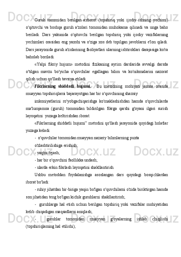 Guruh   tomonidan   berilgan   axborot   (topshiriq   yoki   ijodiy   ishning   yechimi)
o'qituvchi   va   boshqa   guruh   a'zolari   tomonidan   muhokama   qilinadi   va   unga   baho
beriladi.   Dars   yakunida   o'qituvchi   berilgan   topshiriq   yoki   ijodiy   vazifalarning
yechimlari orasidan eng yaxshi  va o'ziga xos deb topilgan javoblarni e'lon qiladi.
Dars jarayonida guruh a'zolarining faoliyatlari ularning ishtiroklari darajasiga ko'ra
baholab boriladi.
«Yalpi   fikriy   hujum»   metodini   fizikaning   ayrim   darslarida   avvalgi   darsda
o'tilgan   mavzu   bo'yicha   o'quvchilar   egallagan   bilim   va   ko'nikmalarini   nazorat
qilish uchun qo'llash tavsiya etiladi.
Fikrlarning   shiddatli   hujumi.     Bu   metodning   mohiyati   jamoa   orasida
muayyan topshiriqlarni bajarayotgan har bir o'quvchining shaxsiy 
imkoniyatlarini   ro'yobgachiqarishga   ko'maklashishdan   hamda   o'quvchilarda
ma'lumjamoa   (guruh)   tomonidan   bildirilgan   fikrga   qarshi   g'oyani   ilgari   surish
layoqati ni   yu zaga  keltirishdan iborat.
«Fikrlarning shiddatli hujumi” metodini qo'llash jarayonida quyidagi holatlar
yuzaga keladi:
-  o'quvchilar tomonidan muayyan nazariy bilimlarning puxta
o'zlashtirilishiga erishish;
- vaqtni tejash;
- har bir o'quvchini faollikka undash;
- ularda erkin fikrlash layoqatini shakllantirish.
Ushbu   metoddan   foydalanishga   asoslangan   dars   quyidagi   bosqichlardan
iborat bo'ladi:
- ruhiy jihatdan bir-biriga yaqin bo'lgan o'quvchilarni o'zida biriktirgan hamda
son jihatidan teng bo'lgan kichik guruhlarni shakllantirish;
-     guruhlarga   hal   etish   uchun   berilgan   topshiriq   yoki   vazifalar   mohiyatidan
kelib chiqadigan maqsadlarni aniqlash;
-     guruhlar   tomonidan   muayyan   g'oyalarning   ishlab   chiqilishi
(topshiriqlaming hal etilishi); 