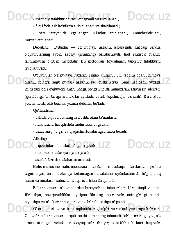 - mantiqiy tafakkur doirasi kengayadi va rivojlanadi;
- fikr ifodalash ko'nikmasi rivojlanadi va shakllanadi;
-   dars   jarayonida   egallangan   bilimlar   aniqlanadi,   umumlashtiriladi,
mustahkamlanadi.
Debatlar.     Debatlar   —   o'z   nuqtayi   nazarini   asoslashda   sinfdagi   barcha
o'quvchilarning   (yoki   asosiy   qismining)   bahslashuvda   faol   ishtirok   etishini
ta'minlovchi   o'qitish   metodidir.   Bu   metoddan   foydalanish   tanqidiy   tafakkurni
rivojlantiradi.
O'quvchilar   o'z   nuqtayi   nazarini   ishlab   chiqishi,   uni   taqdim   etishi,   himoya
qilishi,   so'ngra   raqib   nuqtai-   nazarini   rad   etishi   kerak.   Bahs   haqiqatni   yuzaga
keltirgani bois o'qituvchi sinfni ikkiga bo'lgan holda munozarani atayin avj oldiradi
(guruhlarga   bir-biriga   zid   fikrlar   aytiladi,   bahsli   topshiriqlar   beriladi).   Bu   metod
yozma holda olib borilsa, yozma debatlar bo'ladi.
Qo'llanilishi:
- bahsda o'quvchilarning faol ishtirokini ta'minlash;
- muammoni hal qilishda mohirlikka o'rgatish;
- fikrni aniq, to'g'ri va qisqacha ifodalashga imkon beradi. 
Afzalligi:
- o'quvchilarni bahslashishga o'rgatadi;
- munozara madaniyatiga o'rgatadi;
- asoslab berish malakasini oshiradi.
Bahs-munozara. Bahs-munozara   darslari   musobaqa   darslarida   yechib
ulgurmagan,   biror   to'xtamga   kelinmagan   masalalarni   oydinlashtirish,   to'g'ri,   aniq
hukm va muxtasar xulosalar chiqarishi bilan farqlanadi.
Bahs-munozara o'quvchilardan hushyorlikni talab qiladi. U mustaqil va jadal
fikrlashga,   hozirjavoblikka,   aytilgan   fikrning   to'g'ri   yoki   noto’g’riligi   haqida
o'ylashga va o'z fikrini mustaqil va izchil isbotlashga o'rgatadi.
O'zaro   tortishuv   va   bahs   oqibatida   eng   to'g'ri   va   ma'qul   yechimga   kelinadi.
O'quvchi bahs-munozara orqali qarshi tomonning ishonarli dalillarini tinglaydi, o'z
«men»ini   anglab   yetadi.   o'z   dunyoqarashi,   ilmiy   ijodi   tafakkur   ko'lami,   haq   yoki