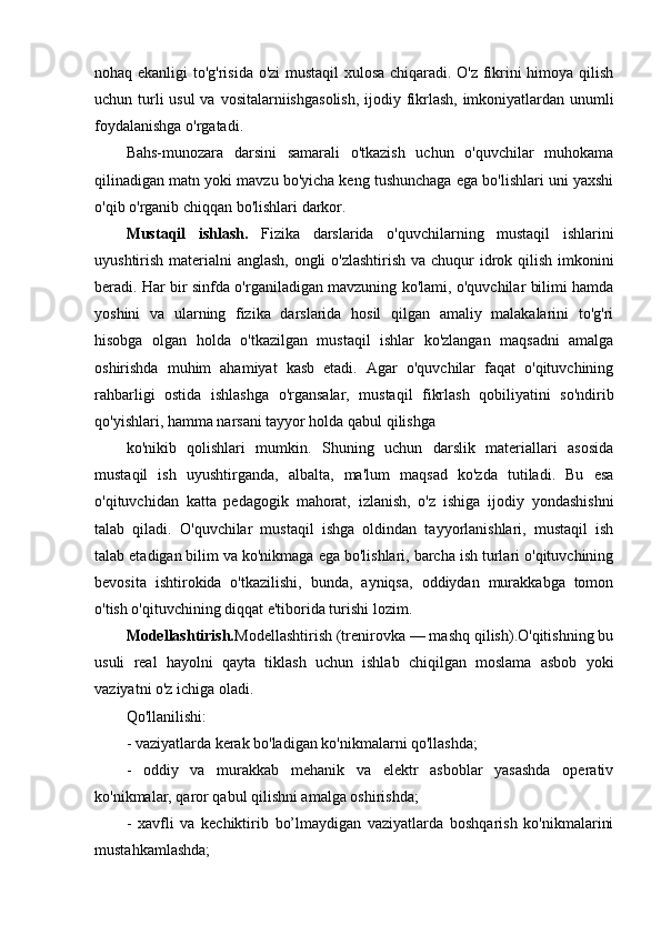 nohaq ekanligi to'g'risida o'zi mustaqil xulosa chiqaradi. O'z fikrini himoya qilish
uchun turli  usul  va   vositalarni ishga solish, ijodiy fikrlash,  imkoniyatlardan unumli
foydalanishga o'rgatadi.
Bahs-munozara   darsini   samarali   o'tkazish   uchun   o'quvchilar   muhokama
qilinadigan matn yoki mavzu bo'yicha keng tushunchaga ega bo'lishlari uni yaxshi
o'qib o'rganib chiqqan bo'lishlari darkor.
Mustaqil   ishlash.   Fizika   darslarida   o'quvchilarning   mustaqil   ishlarini
uyushtirish materialni anglash, ongli  o'zlashtirish  va chuqur  idrok qilish imkonini
beradi. Har bir sinfda o'rganiladigan mavzuning ko'lami, o'quvchilar bilimi hamda
yoshini   va   ularning   fizika   darslarida   hosil   qilgan   amaliy   malakalarini   to'g'ri
hisobga   olgan   holda   o'tkazilgan   mustaqil   ishlar   ko'zlangan   maqsadni   amalga
oshirishda   muhim   ahamiyat   kasb   etadi.   Agar   o'quvchilar   faqat   o'qituvchining
rahbarligi   ostida   ishlashga   o'rgansalar,   mustaqil   fikrlash   qobiliyatini   so'ndirib
qo'yishlari, hamma narsani tayyor holda qabul qilishga 
ko'nikib   qolishlari   mumkin.   Shuning   uchun   darslik   materiallari   asosida
mustaqil   ish   uyushtirganda,   albalta,   ma'lum   maqsad   ko'zda   tutiladi.   Bu   esa
o'qituvchidan   katta   pedagogik   mahorat,   izlanish,   o'z   ishiga   ijodiy   yondashishni
talab   qiladi.   O'quvchilar   mustaqil   ishga   oldindan   tayyorlanishlari,   mustaqil   ish
talab etadigan bilim va ko'nikmaga ega bo'lishlari, barcha ish turlari o'qituvchining
bevosita   ishtirokida   o'tkazilishi,   bunda,   ayniqsa,   oddiydan   murakkabga   tomon
o'tish o'qituvchining diqqat e'tiborida turishi lozim.
Modellashtirish. Modellashtirish (trenirovka — mashq qilish).O'qitishning bu
usuli   real   hayolni   qayta   tiklash   uchun   ishlab   chiqilgan   moslama   asbob   yoki
vaziyatni o'z ichiga oladi.
Qo'llanilishi:
- vaziyatlarda kerak bo'ladigan ko'nikmalarni qo'llashda;
-   oddiy   va   murakkab   mehanik   va   elektr   asboblar   yasashda   operativ
ko'nikmalar, qaror qabul qilishni amalga oshirishda;
-   xavfli   va   kechiktirib   bo’lmaydigan   vaziyatlarda   boshqarish   ko'nikmalarini
mustahkamlashda; 