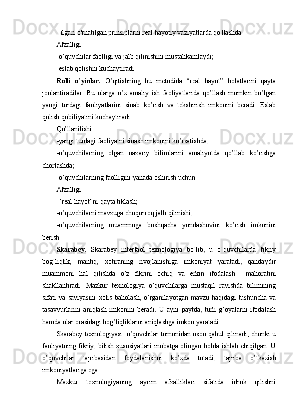 - ilgari o' rn atilgan prinsiplarni real hayotiy vaziyatlarda qo'llashda.
Afzalligi:
-o’quvchilar faolligi va jalb qilinishini mustahkamlaydi;
-eslab qolishni kuchaytiradi.
Rolli   o’yinlar.   O’qitishning   bu   metodida   “real   hayot”   holatlarini   qayta
jonlantiradilar.   Bu   ularga   o’z   amaliy   ish   faoliyatlarida   qo’llash   mumkin   bo’lgan
yangi   turdagi   faoliyatlarini   sinab   ko’rish   va   tekshirish   imkonini   beradi.   Eslab
qolish qobiliyatini kuchaytiradi.
Qo’llanilishi: 
-yangi turdagi faoliyatni sinash imkonini ko’rsatishda;
-o’quvchilarning   olgan   nazariy   bilimlarini   amaliyotda   qo’llab   ko’rishga
chorlashda;
-o’quvchilarning faolligini yanada oshirish uchun.
Afzalligi:
-“real hayot”ni qayta tiklash;
-o’quvchilarni mavzuga chuqurroq jalb qilinishi;
-o’quvchilarning   muammoga   boshqacha   yondashuvini   ko’rish   imkonini
berish.
Skarabey.   Skarabey   interfaol   texnologiya   bo’lib,   u   o’quvchilarda   fikriy
bog’liqlik,   mantiq,   xotiraning   rivojlanishiga   imkoniyat   yaratadi,   qandaydir
muammoni   hal   qilishda   o’z   fikrini   ochiq   va   erkin   ifodalash     mahoratini
shakllantiradi.   Mazkur   texnologiya   o’quvchilarga   mustaqil   ravishda   bilimining
sifati   va   saviyasini   xolis   baholash,   o’rganilayotgan   mavzu   haqidagi   tushuncha   va
tasavvurlarini   aniqlash   imkonini   beradi.   U   ayni   paytda,   turli   g’oyalarni   ifodalash
hamda ular orasidagi bog’liqliklarni aniqlashga imkon yaratadi.
Skarabey texnologiyasi   o’quvchilar tomonidan oson qabul qilinadi, chunki u
faoliyatning fikriy, bilish xususiyatlari inobatga olingan holda ishlab chiqilgan. U
o’quvchilar   tajribasidan   foydalanishni   ko’zda   tutadi,   tajriba   o’tkazish
imkoniyatlariga ega.
Mazkur   texnologiyaning   ayrim   afzalliklari   sifatida   idrok   qilishni 