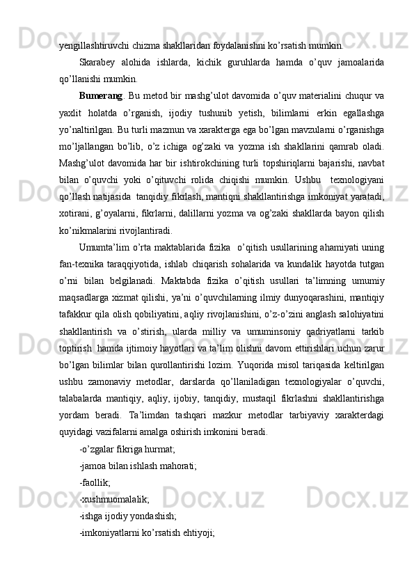 yengillashtiruvchi chizma shakllaridan foydalanishni ko’rsatish mumkin. 
Skarabey   alohida   ishlarda,   kichik   guruhlarda   hamda   o’quv   jamoalarida
qo’llanishi mumkin.
Bumerang . Bu metod bir mashg’ulot davomida o’quv materialini chuqur va
yaxlit   holatda   o’rganish,   ijodiy   tushunib   yetish,   bilimlarni   erkin   egallashga
yo’naltirilgan. Bu turli mazmun va xarakterga ega bo’lgan mavzularni o’rganishga
mo’ljallangan   bo’lib,   o’z   ichiga   og’zaki   va   yozma   ish   shakllarini   qamrab   oladi.
Mashg’ulot   davomida   har   bir   ishtirokchining   turli   topshiriqlarni   bajarishi,   navbat
bilan   o’quvchi   yoki   o’qituvchi   rolida   chiqishi   mumkin.   Ushbu     texnologiyani
qo’llash natijasida  tanqidiy fikrlash, mantiqni shakllantirishga imkoniyat yaratadi,
xotirani, g’oyalarni, fikrlarni, dalillarni  yozma va og’zaki  shakllarda bayon  qilish
ko’nikmalarini rivojlantiradi.
Umumta’lim  o’rta maktablarida fizika   o’qitish usullarining ahamiyati  uning
fan-texnika   taraqqiyotida,   ishlab   chiqarish   sohalarida   va   kundalik   hayotda   tutgan
o’rni   bilan   belgilanadi.   Maktabda   fizika   o’qitish   usullari   ta’limning   umumiy
maqsadlarga xizmat qilishi, ya’ni o’quvchilarning ilmiy dunyoqarashini, mantiqiy
tafakkur qila olish qobiliyatini, aqliy rivojlanishini, o’z-o’zini anglash salohiyatini
shakllantirish   va   o’stirish,   ularda   milliy   va   umuminsoniy   qadriyatlarni   tarkib
toptirish  hamda ijtimoiy hayotlari va ta’lim olishni davom ettirishlari uchun zarur
bo’lgan   bilimlar   bilan   qurollantirishi   lozim.   Yuqorida   misol   tariqasida   keltirilgan
ushbu   zamonaviy   metodlar,   darslarda   qo’llaniladigan   texnologiyalar   o’quvchi,
talabalarda   mantiqiy,   aqliy,   ijobiy,   tanqidiy,   mustaqil   fikrlashni   shakllantirishga
yordam   beradi.   Ta’limdan   tashqari   mazkur   metodlar   tarbiyaviy   xarakterdagi
quyidagi vazifalarni amalga oshirish imkonini beradi.
-o’zgalar fikriga hurmat;
-jamoa bilan ishlash mahorati;
-faollik;
-xushmuomalalik;
-ishga ijodiy yondashish;
-imkoniyatlarni ko’rsatish ehtiyoji;