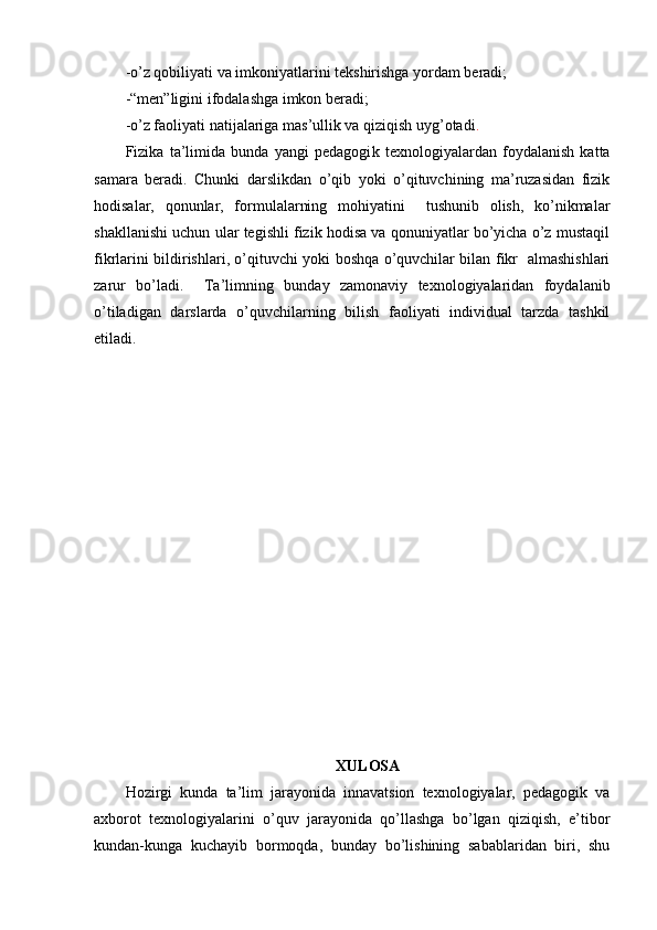 -o’z qobiliyati va imkoniyatlarini tekshirishga yordam beradi;
-“men”ligini ifodalashga imkon beradi;
-o’z faoliyati natijalariga mas’ullik va qiziqish uyg’otadi .
Fizika   ta’limida   bunda   yangi   pedagogi k   texnologiyalardan   foydalanish   katta
samara   beradi.   Chunki   darslikdan   o’qib   yoki   o’qituvchining   ma’ruzasidan   fizik
hodisalar,   qonunlar,   formulalarning   mohiyatini     tushunib   olish,   ko’nikmalar
shakllanishi uchun ular tegishli fizik hodisa va qonuniyatlar bo’yicha o’z mustaqil
fikrlarini bildirishlari, o’qituvchi yoki boshqa o’quvchilar bilan fikr   almashishlari
zarur   bo’ladi.     Ta’limning   bunda y   zamonaviy   texnologiyalaridan   foydalanib
o’tiladigan   darslarda   o’quvchilarning   bilish   faoliyati   individual   tarzda   tashkil
etiladi.
XULOSA
Hozirgi   kunda   ta’lim   jarayonida   innavatsion   texnologiyalar,   pedagogik   va
axborot   texnologiyalarini   o’quv   jarayonida   qo’llashga   bo’lgan   qiziqish,   e’tibor
kundan-kunga   kuchayib   bormoqda,   bunday   bo’lishining   sabablaridan   biri,   shu