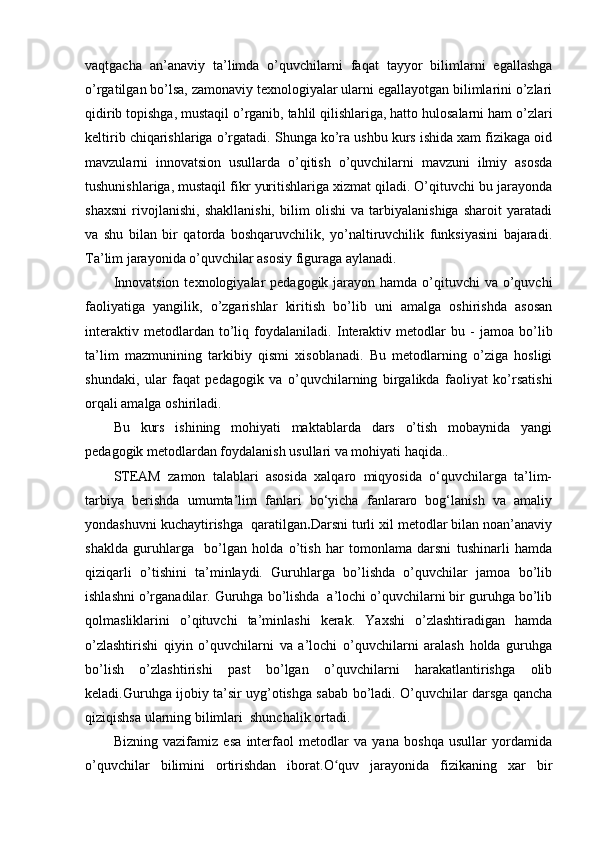 vaqtgacha   an’anaviy   ta’limda   o’quvchilarni   faqat   tayyor   bilimlarni   egallashga
o’rgatilgan bo’lsa, zamonaviy texnologiyalar ularni egallayotgan bilimlarini o’zlari
qidirib topishga, mustaqil o’rganib, tahlil qilishlariga, hatto hulosalarni ham o’zlari
keltirib chiqarishlariga o’rgatadi. Shunga ko’ra ushbu kurs ishida xam fizikaga oid
mavzularni   innovatsion   usullarda   o’qitish   o’quvchilarni   mavzuni   ilmiy   asosda
tushunishlariga, mustaqil fikr yuritishlariga xizmat qiladi. O’qituvchi bu jarayonda
shaxsni   rivojlanishi,   shakllanishi,   bilim   olishi   va   tarbiyalanishiga   sharoit   yaratadi
va   shu   bilan   bir   qatorda   boshqaruvchilik,   yo’naltiruvchilik   funksiyasini   bajaradi.
Ta’lim jarayonida o’quvchilar asosiy figuraga aylanadi.
Innovatsion  texnologiyalar  pedagogik jarayon hamda o’qituvchi  va  o’quvchi
faoliyatiga   yangilik,   o’zgarishlar   kiritish   bo’lib   uni   amalga   oshirishda   asosan
interaktiv   metodlardan   to’liq   foydalaniladi.   Interaktiv   metodlar   bu   -   jamoa   bo’lib
ta’lim   mazmunining   tarkibiy   qismi   xisoblanadi.   Bu   metodlarning   o’ziga   hosligi
shundaki,   ular   faqat   pedagogik   va   o’quvchilarning   birgalikda   faoliyat   ko’rsatishi
orqali amalga oshiriladi.
Bu   kurs   ishining   mohiyati   maktablarda   dars   o’tish   mobaynida   yangi
pedagogik metodlardan foydalanish usullari va mohiyati haqida..
STEAM   zamon   talablari   asosida   xalqaro   miqyosida   o‘quvchilarga   ta’lim-
tarbiya   berishda   umumta’lim   fanlari   bo‘yicha   fanlararo   bog‘lanish   va   amaliy
yondashuvni kuchaytirishga  qaratilgan . Darsni turli xil metodlar bilan noan’anaviy
shaklda   guruhlarga     bo’lgan   holda   o’tish   har   tomonlama   darsni   tushinarli   hamda
qiziqarli   o’tishini   ta’minlaydi.   Guruhlarga   bo’lishda   o’quvchilar   jamoa   bo’lib
ishlashni o’rganadilar. Guruhga bo’lishda  a’lochi o’quvchilarni bir guruhga bo’lib
qolmasliklarini   o’qituvchi   ta’minlashi   kerak.   Yaxshi   o’zlashtiradigan   hamda
o’zlashtirishi   qiyin   o’quvchilarni   va   a’lochi   o’quvchilarni   aralash   holda   guruhga
bo’lish   o’zlashtirishi   past   bo’lgan   o’quvchilarni   harakatlantirishga   olib
keladi.Guruhga ijobiy ta’sir uyg’otishga sabab bo’ladi. O’quvchilar darsga qancha
qiziqishsa ularning bilimlari  shunchalik ortadi.
Bizning   vazifamiz   esa   interfaol   metodlar   va   yana   boshqa   usullar   yordamida
o’quvchilar   bilimini   ortirishdan   iborat.O quv   jarayonida   fizikaning   xar   birʻ