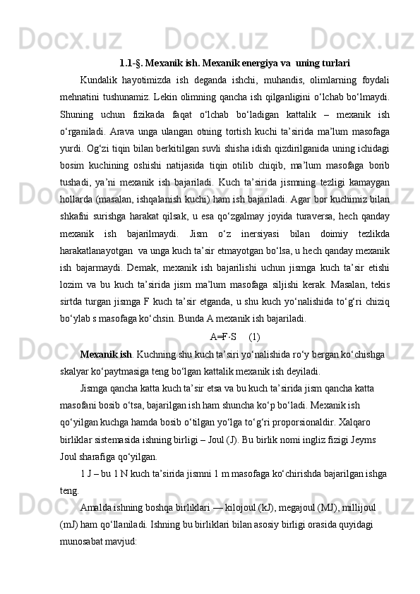 1.1-§.  Mexanik ish. Mexanik energiya va  uning turlari
Kundalik   hayotimizda   ish   deganda   ishchi,   muhandis,   olimlarning   foydali
mehnatini tushunamiz. Lekin olimning qancha ish qilganligini o‘lchab bo‘lmaydi.
Shuning   uchun   fizikada   faqat   o‘lchab   bo‘ladigan   kattalik   –   mexanik   ish
o‘rganiladi.   Arava   unga   ulangan   otning   tortish   kuchi   ta’sirida   ma’lum   masofaga
yurdi. Og‘zi tiqin bilan berkitilgan suvli shisha idish qizdirilganida uning ichidagi
bosim   kuchining   oshishi   natijasida   tiqin   otilib   chiqib,   ma’lum   masofaga   borib
tushadi,   ya’ni   mexanik   ish   bajariladi.   Kuch   ta’sirida   jismning   tezligi   kamaygan
hollarda (masalan, ishqalanish kuchi) ham ish bajariladi. Agar bor kuchimiz bilan
shkafni   surishga   harakat   qilsak,   u   esa   qo‘zgalmay   joyida   turaversa,   hech   qanday
mexanik   ish   bajarilmaydi.   Jism   o‘z   inersiyasi   bilan   doimiy   tezlikda
harakatlanayotgan  va unga kuch ta’sir etmayotgan bo‘lsa, u hech qanday mexanik
ish   bajarmaydi.   Demak,   mexanik   ish   bajarilishi   uchun   jismga   kuch   ta’sir   etishi
lozim   va   bu   kuch   ta’sirida   jism   ma’lum   masofaga   siljishi   kerak.   Masalan,   tekis
sirtda turgan  jismga  F  kuch ta’sir   etganda,  u shu  kuch  yo‘nalishida  to‘g‘ri  chiziq
bo‘ylab s masofaga ko‘chsin. Bunda A mexanik ish bajariladi.
A=F ⋅ S     (1)
Mexanik ish . Kuchning shu kuch ta’siri yo‘nalishida ro‘y bergan ko‘chishga 
skalyar ko‘paytmasiga teng bo‘lgan kattalik mexanik ish deyiladi.
Jismga qancha katta kuch ta’sir etsa va bu kuch ta’sirida jism qancha katta 
masofani bosib o‘tsa, bajarilgan ish ham shuncha ko‘p bo‘ladi. Mexanik ish 
qo‘yilgan kuchga hamda bosib o‘tilgan yo‘lga to‘g‘ri proporsionaldir. Xalqaro 
birliklar sistemasida ishning birligi – Joul (J). Bu birlik nomi ingliz fizigi Jeyms 
Joul sharafiga qo‘yilgan.
1 J – bu 1 N kuch ta’sirida jismni 1 m masofaga ko‘chirishda bajarilgan ishga 
teng.
Amalda ishning boshqa birliklari — kilojoul (kJ), megajoul (MJ), millijoul 
(mJ) ham qo‘llaniladi. Ishning bu birliklari bilan asosiy birligi orasida quyidagi 
munosabat mavjud: