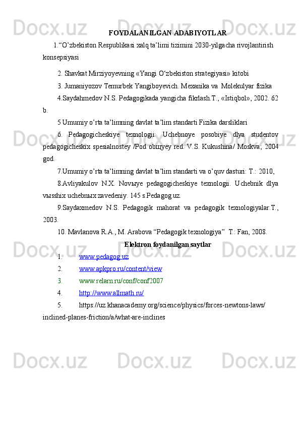 FOYDALANILGAN ADABIYOTLAR
      1.“ O’zbekiston Respublikasi xalq ta’limi tizimini 2030-yilgacha rivojlantirish 
konsepsiyasi
2. Shavkat Mirziyoyevning  « Yangi O‘zbekiston strategiyasi » kitobi
3. Jumaniyozov Temurbek Yangiboyevich. Mexanika va  Molekulyar fizika
4.Saydahmedov N.S. Pedagogikada yangicha fikrlash.T., «Istiqbol», 2002. 62
b.
5  Umumiy o’rta ta’limning davlat ta’lim standarti  Fizika darsliklari  
6.   Pedagogicheskiye   texnologii:   Uchebnoye   posobiye   dlya   studentov
pedagogicheskix   spesialnostey   /Pod   ob щ yey  red.   V.S.  Kukushina/   Moskva;   2004
god. 
7. Umumiy o’rta ta’limning davlat ta’lim standarti va o’quv dasturi: T.:  2010, 
8. Avliyakulov   N.X.   Nov ы ye   pedagogicheskiye   texnologii.   Uchebnik   dlya
vыsshix uchebnыx zavedeniy. 145 s.Pedagog.uz.
9.Saydaxmedov   N.S.   Pedagogik   mahorat   va   pedagogik   texnologiyalar.T.,
2003. 
10.  Mavlanova R.A., M. Arabova “Pedagogik texnologiya”  T.: Fan, 2008.
E lektron foydanilgan saytlar
1. www.pedagog.uz   
2. www.apkpro.ru/content/view   
3. www.relarn.ru/conf/conf2007 
4. http://www.allmath.ru/   
5. https://uz.khanacademy.org/science/physics/forces-newtons-laws/
inclined-planes-friction/a/what-are-inclines 