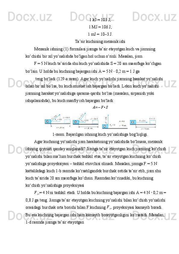 1 kJ = 103 J;
1 MJ = 106 J;
1 mJ = 10–3 J.
Ta’sir kuchining mexanik ishi
Mexanik ishning (1) formulasi jismga ta’sir etayotgan kuch va jismning 
ko‘chishi bir xil yo‘nalishda bo‘lgan hol uchun o‘rinli. Masalan, jism 
F = 5 N kuch ta’sirida shu kuch yo‘nalishida S = 20 sm masofaga ko‘chgan 
bo‘lsin. U holda bu kuchning bajargan ishi A = 5 N  ⋅  0,2 m = 1 J ga 
  teng bo‘ladi (129-a rasm). Agar kuch yo‘nalishi jismning harakat yo‘nalishi 
bilan bir xil bo‘lsa, bu kuch musbat ish bajargan bo‘ladi. Lekin kuch yo‘nalishi 
jismning harakat yo‘nalishiga qarama-qarshi bo‘lsa (masalan, sirpanish yoki 
ishqalanishda), bu kuch manfiy ish bajargan bo‘ladi: 
A = − F • S
1-rasm. Bajarilgan ishning kuch yo‘nalishiga bog‘liqligi.
Agar kuchning yo‘nalishi jism harakatining yo‘nalishida bo‘lmasa, mexanik 
ishning qiymati qanday aniqlanadi? Jismga ta’sir etayotgan kuch jismning ko‘chish
yo‘nalishi bilan ma’lum burchak tashkil etsa, ta’sir etayotgan kuchning ko‘chish 
yo‘nalishiga proyeksiyasi – tashkil etuvchisi olinadi. Masalan, jismga F = 5 N 
kattalikdagi kuch 1-b rasmda ko‘rsatilgandek burchak ostida ta’sir etib, jism shu 
kuch ta’sirida 20 sm masofaga ko‘chsin. Rasmdan ko‘rinadiki, bu kuchning 
ko‘chish yo‘nalishiga proyeksiyasi 
F
pr = 4 N ni tashkil etadi. U holda bu kuchning bajargan ishi A = 4 N · 0,2 m =
0,8 J ga teng. Jismga ta’sir etayotgan kuchning yo‘nalishi bilan ko‘chish yo‘nalishi
orasidagi burchak orta borishi bilan F kuchning  F
pr  proyeksiyasi kamayib boradi. 
Bu esa kuchning bajargan ishi ham kamayib borayotganligini ko‘rsatadi. Masalan, 
1-d rasmda jismga ta’sir etayotgan  