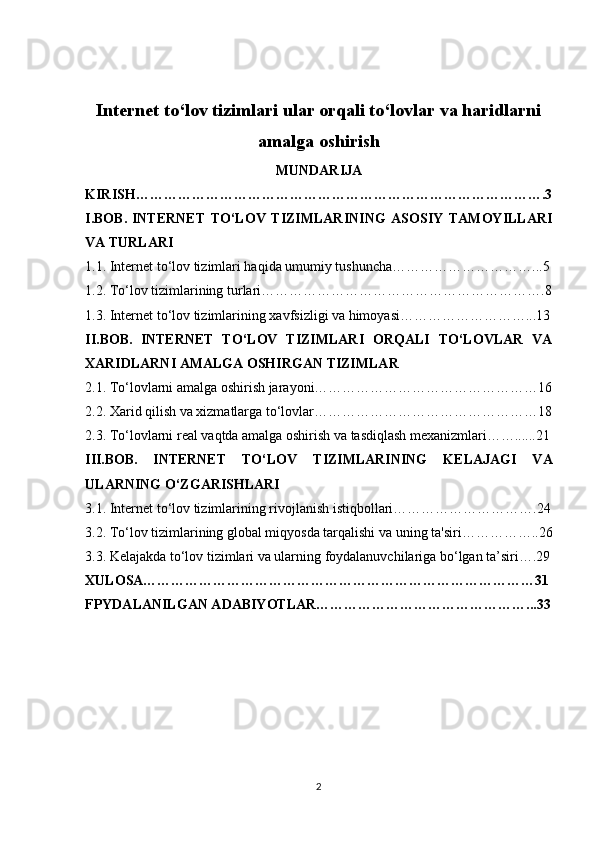 Internet to‘lov tizimlari ular orqali to‘lovlar va haridlarni
amalga oshirish
MUNDARIJA
KIRISH…………………………………………………………………………….3
I.BOB.   INTERNET   TO‘LOV   TIZIMLARINING   ASOSIY   TAMOYILLARI
VA TURLARI
1.1.  Internet to‘lov tizimlari haqida umumiy tushuncha…………………………...5
1.2.  To‘lov tizimlarining turlari…………………………………………………….8
1.3.  Internet to‘lov tizimlarining xavfsizligi va himoyasi………………………...13
II.BOB.   INTERNET   TO‘LOV   TIZIMLARI   ORQALI   TO‘LOVLAR   VA
XARIDLARNI AMALGA OSHIRGAN TIZIMLAR
2.1.  To‘lovlarni amalga oshirish jarayoni…………………………………………16
2.2.  Xarid qilish va xizmatlarga to‘lovlar…………………………………………18
2.3.  To‘lovlarni real vaqtda amalga oshirish va tasdiqlash mexanizmlari……......21
III.BOB.   INTERNET   TO‘LOV   TIZIMLARINING   KELAJAGI   VA
ULARNING O‘ZGARISHLARI
3.1.  Internet to‘lov tizimlarining rivojlanish istiqbollari………………………….24
3.2.  To‘lov tizimlarining global miqyosda tarqalishi va uning ta'siri……………..26
3.3.  Kelajakda to‘lov tizimlari va ularning foydalanuvchilariga bo‘lgan ta’siri….29
XULOSA…………………………………………………………………………31
FPYDALANILGAN ADABIYOTLAR………………………………………...33
2 