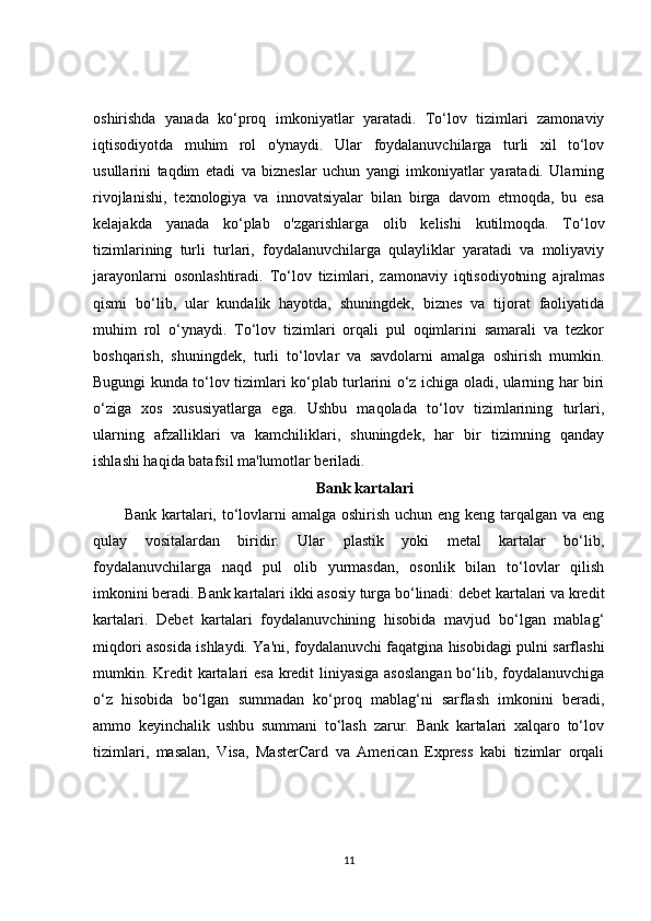 oshirishda   yanada   ko‘proq   imkoniyatlar   yaratadi.   To‘lov   tizimlari   zamonaviy
iqtisodiyotda   muhim   rol   o'ynaydi.   Ular   foydalanuvchilarga   turli   xil   to‘lov
usullarini   taqdim   etadi   va   bizneslar   uchun   yangi   imkoniyatlar   yaratadi.   Ularning
rivojlanishi,   texnologiya   va   innovatsiyalar   bilan   birga   davom   etmoqda,   bu   esa
kelajakda   yanada   ko‘plab   o'zgarishlarga   olib   kelishi   kutilmoqda.   To‘lov
tizimlarining   turli   turlari,   foydalanuvchilarga   qulayliklar   yaratadi   va   moliyaviy
jarayonlarni   osonlashtiradi.   To‘lov   tizimlari,   zamonaviy   iqtisodiyotning   ajralmas
qismi   bo‘lib,   ular   kundalik   hayotda,   shuningdek,   biznes   va   tijorat   faoliyatida
muhim   rol   o‘ynaydi.   To‘lov   tizimlari   orqali   pul   oqimlarini   samarali   va   tezkor
boshqarish,   shuningdek,   turli   to‘lovlar   va   savdolarni   amalga   oshirish   mumkin.
Bugungi kunda to‘lov tizimlari ko‘plab turlarini o‘z ichiga oladi, ularning har biri
o‘ziga   xos   xususiyatlarga   ega.   Ushbu   maqolada   to‘lov   tizimlarining   turlari,
ularning   afzalliklari   va   kamchiliklari,   shuningdek,   har   bir   tizimning   qanday
ishlashi haqida batafsil ma'lumotlar beriladi.
Bank kartalari
Bank kartalari, to‘lovlarni amalga oshirish uchun eng keng tarqalgan va eng
qulay   vositalardan   biridir.   Ular   plastik   yoki   metal   kartalar   bo‘lib,
foydalanuvchilarga   naqd   pul   olib   yurmasdan,   osonlik   bilan   to‘lovlar   qilish
imkonini beradi. Bank kartalari ikki asosiy turga bo‘linadi: debet kartalari va kredit
kartalari.   Debet   kartalari   foydalanuvchining   hisobida   mavjud   bo‘lgan   mablag‘
miqdori asosida ishlaydi. Ya'ni, foydalanuvchi faqatgina hisobidagi pulni sarflashi
mumkin. Kredit  kartalari esa kredit  liniyasiga asoslangan bo‘lib, foydalanuvchiga
o‘z   hisobida   bo‘lgan   summadan   ko‘proq   mablag‘ni   sarflash   imkonini   beradi,
ammo   keyinchalik   ushbu   summani   to‘lash   zarur.   Bank   kartalari   xalqaro   to‘lov
tizimlari,   masalan,   Visa,   MasterCard   va   American   Express   kabi   tizimlar   orqali
11 