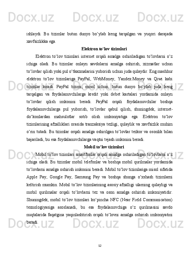 ishlaydi.   Bu   tizimlar   butun   dunyo   bo‘ylab   keng   tarqalgan   va   yuqori   darajada
xavfsizlikka ega.
Elektron to‘lov tizimlari
Elektron   to‘lov   tizimlari   internet   orqali   amalga   oshiriladigan   to‘lovlarni   o‘z
ichiga   oladi.   Bu   tizimlar   onlayn   savdolarni   amalga   oshirish,   xizmatlar   uchun
to‘lovlar qilish yoki pul o‘tkazmalarini yuborish uchun juda qulaydir. Eng mashhur
elektron   to‘lov   tizimlariga   PayPal,   WebMoney,   Yandex.Money   va   Qiwi   kabi
tizimlar   kiradi.   PayPal   tizimi,   misol   uchun,   butun   dunyo   bo‘ylab   juda   keng
tarqalgan   va   foydalanuvchilarga   kredit   yoki   debet   kartalari   yordamida   onlayn
to‘lovlar   qilish   imkonini   beradi.   PayPal   orqali   foydalanuvchilar   boshqa
foydalanuvchilarga   pul   yuborish,   to‘lovlar   qabul   qilish,   shuningdek,   internet-
do‘konlardan   mahsulotlar   sotib   olish   imkoniyatiga   ega.   Elektron   to‘lov
tizimlarining afzalliklari orasida tranzaksiya tezligi, qulaylik va xavfsizlik muhim
o‘rin tutadi. Bu tizimlar orqali amalga oshirilgan to‘lovlar tezkor va osonlik bilan
bajariladi, bu esa foydalanuvchilarga vaqtni tejash imkonini beradi.
Mobil to‘lov tizimlari
Mobil to‘lov tizimlari smartfonlar orqali amalga oshiriladigan to‘lovlarni o‘z
ichiga   oladi.   Bu   tizimlar   mobil   telefonlar   va   boshqa   mobil   qurilmalar   yordamida
to‘lovlarni amalga oshirish imkonini beradi. Mobil to‘lov tizimlariga misol sifatida
Apple   Pay,   Google   Pay,   Samsung   Pay   va   boshqa   shunga   o‘xshash   tizimlarni
keltirish mumkin. Mobil to‘lov tizimlarining asosiy afzalligi ularning qulayligi va
mobil   qurilmalar   orqali   to‘lovlarni   tez   va   oson   amalga   oshirish   imkoniyatidir.
Shuningdek,   mobil   to‘lov   tizimlari   ko‘pincha   NFC   (Near   Field   Communication)
texnologiyasiga   asoslanadi,   bu   esa   foydalanuvchiga   o‘z   qurilmasini   savdo
nuqtalarida   faqatgina   yaqinlashtirish   orqali   to‘lovni   amalga   oshirish   imkoniyatini
beradi.
12 