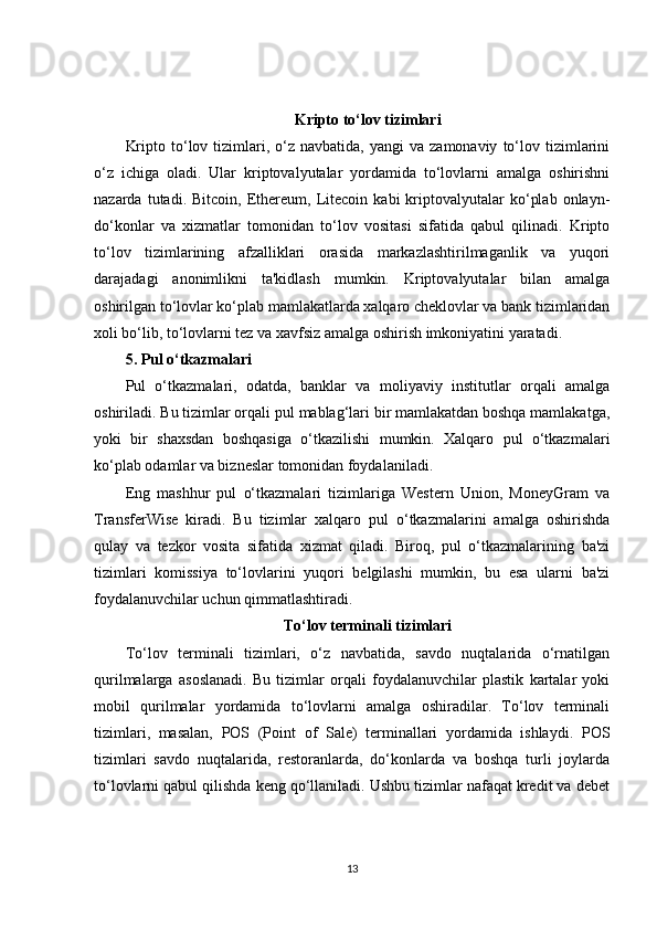 Kripto to‘lov tizimlari
Kripto  to‘lov  tizimlari,  o‘z  navbatida,  yangi  va  zamonaviy   to‘lov  tizimlarini
o‘z   ichiga   oladi.   Ular   kriptovalyutalar   yordamida   to‘lovlarni   amalga   oshirishni
nazarda   tutadi.   Bitcoin,   Ethereum,   Litecoin   kabi   kriptovalyutalar   ko‘plab   onlayn-
do‘konlar   va   xizmatlar   tomonidan   to‘lov   vositasi   sifatida   qabul   qilinadi.   Kripto
to‘lov   tizimlarining   afzalliklari   orasida   markazlashtirilmaganlik   va   yuqori
darajadagi   anonimlikni   ta'kidlash   mumkin.   Kriptovalyutalar   bilan   amalga
oshirilgan to‘lovlar ko‘plab mamlakatlarda xalqaro cheklovlar va bank tizimlaridan
xoli bo‘lib, to‘lovlarni tez va xavfsiz amalga oshirish imkoniyatini yaratadi.
5. Pul o‘tkazmalari
Pul   o‘tkazmalari,   odatda,   banklar   va   moliyaviy   institutlar   orqali   amalga
oshiriladi. Bu tizimlar orqali pul mablag‘lari bir mamlakatdan boshqa mamlakatga,
yoki   bir   shaxsdan   boshqasiga   o‘tkazilishi   mumkin.   Xalqaro   pul   o‘tkazmalari
ko‘plab odamlar va bizneslar tomonidan foydalaniladi.
Eng   mashhur   pul   o‘tkazmalari   tizimlariga   Western   Union,   MoneyGram   va
TransferWise   kiradi.   Bu   tizimlar   xalqaro   pul   o‘tkazmalarini   amalga   oshirishda
qulay   va   tezkor   vosita   sifatida   xizmat   qiladi.   Biroq,   pul   o‘tkazmalarining   ba'zi
tizimlari   komissiya   to‘lovlarini   yuqori   belgilashi   mumkin,   bu   esa   ularni   ba'zi
foydalanuvchilar uchun qimmatlashtiradi.
To‘lov terminali tizimlari
To‘lov   terminali   tizimlari,   o‘z   navbatida,   savdo   nuqtalarida   o‘rnatilgan
qurilmalarga   asoslanadi.   Bu   tizimlar   orqali   foydalanuvchilar   plastik   kartalar   yoki
mobil   qurilmalar   yordamida   to‘lovlarni   amalga   oshiradilar.   To‘lov   terminali
tizimlari,   masalan,   POS   (Point   of   Sale)   terminallari   yordamida   ishlaydi.   POS
tizimlari   savdo   nuqtalarida,   restoranlarda,   do‘konlarda   va   boshqa   turli   joylarda
to‘lovlarni qabul qilishda keng qo‘llaniladi. Ushbu tizimlar nafaqat kredit va debet
13 