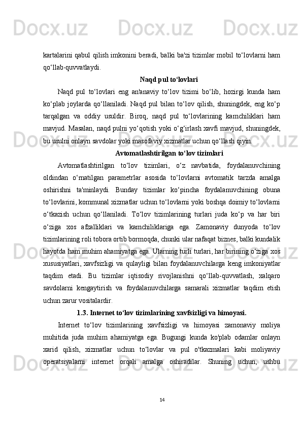 kartalarini qabul qilish imkonini beradi, balki ba'zi tizimlar mobil to‘lovlarni ham
qo‘llab-quvvatlaydi.
Naqd pul to‘lovlari
Naqd   pul   to‘lovlari   eng   an'anaviy   to‘lov   tizimi   bo‘lib,   hozirgi   kunda   ham
ko‘plab   joylarda   qo‘llaniladi.   Naqd   pul   bilan   to‘lov   qilish,   shuningdek,   eng   ko‘p
tarqalgan   va   oddiy   usuldir.   Biroq,   naqd   pul   to‘lovlarining   kamchiliklari   ham
mavjud. Masalan, naqd pulni yo‘qotish yoki o‘g‘irlash xavfi mavjud, shuningdek,
bu usulni onlayn savdolar yoki masofaviy xizmatlar uchun qo‘llash qiyin.
Avtomatlashtirilgan to‘lov tizimlari
Avtomatlashtirilgan   to‘lov   tizimlari,   o‘z   navbatida,   foydalanuvchining
oldindan   o‘rnatilgan   parametrlar   asosida   to‘lovlarni   avtomatik   tarzda   amalga
oshirishni   ta'minlaydi.   Bunday   tizimlar   ko‘pincha   foydalanuvchining   obuna
to‘lovlarini, kommunal xizmatlar uchun to‘lovlarni yoki boshqa doimiy to‘lovlarni
o‘tkazish   uchun   qo‘llaniladi.   To‘lov   tizimlarining   turlari   juda   ko‘p   va   har   biri
o‘ziga   xos   afzalliklari   va   kamchiliklariga   ega.   Zamonaviy   dunyoda   to‘lov
tizimlarining roli tobora ortib bormoqda, chunki ular nafaqat biznes, balki kundalik
hayotda ham muhim ahamiyatga ega. Ularning turli turlari, har birining o‘ziga xos
xususiyatlari,   xavfsizligi   va   qulayligi   bilan   foydalanuvchilarga   keng   imkoniyatlar
taqdim   etadi.   Bu   tizimlar   iqtisodiy   rivojlanishni   qo‘llab-quvvatlash,   xalqaro
savdolarni   kengaytirish   va   foydalanuvchilarga   samarali   xizmatlar   taqdim   etish
uchun zarur vositalardir.
1.3.  Internet to‘lov tizimlarining xavfsizligi va himoyasi.
Internet   to‘lov   tizimlarining   xavfsizligi   va   himoyasi   zamonaviy   moliya
muhitida   juda   muhim   ahamiyatga   ega.   Bugungi   kunda   ko'plab   odamlar   onlayn
xarid   qilish,   xizmatlar   uchun   to‘lovlar   va   pul   o'tkazmalari   kabi   moliyaviy
operatsiyalarni   internet   orqali   amalga   oshiradilar.   Shuning   uchun,   ushbu
14 