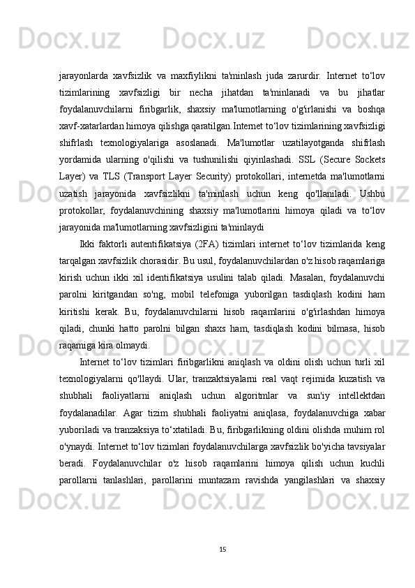 jarayonlarda   xavfsizlik   va   maxfiylikni   ta'minlash   juda   zarurdir.   Internet   to‘lov
tizimlarining   xavfsizligi   bir   necha   jihatdan   ta'minlanadi   va   bu   jihatlar
foydalanuvchilarni   firibgarlik,   shaxsiy   ma'lumotlarning   o'g'irlanishi   va   boshqa
xavf-xatarlardan himoya qilishga qaratilgan.Internet to‘lov tizimlarining xavfsizligi
shifrlash   texnologiyalariga   asoslanadi.   Ma'lumotlar   uzatilayotganda   shifrlash
yordamida   ularning   o'qilishi   va   tushunilishi   qiyinlashadi.   SSL   (Secure   Sockets
Layer)   va   TLS   (Transport   Layer   Security)   protokollari,   internetda   ma'lumotlarni
uzatish   jarayonida   xavfsizlikni   ta'minlash   uchun   keng   qo'llaniladi.   Ushbu
protokollar,   foydalanuvchining   shaxsiy   ma'lumotlarini   himoya   qiladi   va   to‘lov
jarayonida ma'lumotlarning xavfsizligini ta'minlaydi
Ikki   faktorli   autentifikatsiya   (2FA)   tizimlari   internet   to‘lov   tizimlarida   keng
tarqalgan xavfsizlik chorasidir. Bu usul, foydalanuvchilardan o'z hisob raqamlariga
kirish   uchun   ikki   xil   identifikatsiya   usulini   talab   qiladi.   Masalan,   foydalanuvchi
parolni   kiritgandan   so'ng,   mobil   telefoniga   yuborilgan   tasdiqlash   kodini   ham
kiritishi   kerak.   Bu,   foydalanuvchilarni   hisob   raqamlarini   o'g'irlashdan   himoya
qiladi,   chunki   hatto   parolni   bilgan   shaxs   ham,   tasdiqlash   kodini   bilmasa,   hisob
raqamiga kira olmaydi.
Internet   to‘lov   tizimlari   firibgarlikni   aniqlash   va   oldini   olish   uchun   turli   xil
texnologiyalarni   qo'llaydi.   Ular,   tranzaktsiyalarni   real   vaqt   rejimida   kuzatish   va
shubhali   faoliyatlarni   aniqlash   uchun   algoritmlar   va   sun'iy   intellektdan
foydalanadilar.   Agar   tizim   shubhali   faoliyatni   aniqlasa,   foydalanuvchiga   xabar
yuboriladi va tranzaksiya to‘xtatiladi. Bu, firibgarlikning oldini olishda muhim rol
o'ynaydi. Internet to‘lov tizimlari foydalanuvchilarga xavfsizlik bo'yicha tavsiyalar
beradi.   Foydalanuvchilar   o'z   hisob   raqamlarini   himoya   qilish   uchun   kuchli
parollarni   tanlashlari,   parollarini   muntazam   ravishda   yangilashlari   va   shaxsiy
15 
