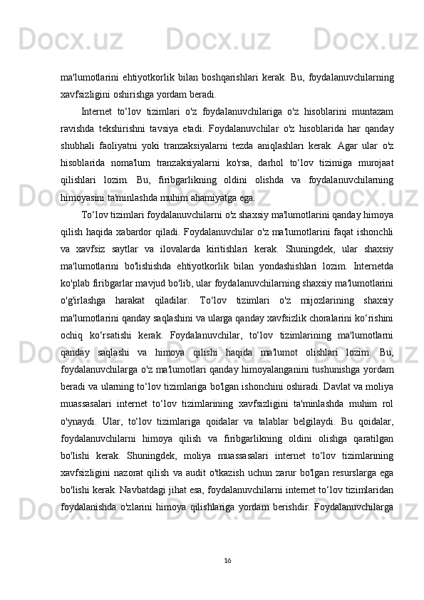 ma'lumotlarini   ehtiyotkorlik   bilan   boshqarishlari   kerak.   Bu,   foydalanuvchilarning
xavfsizligini oshirishga yordam beradi.
Internet   to‘lov   tizimlari   o'z   foydalanuvchilariga   o'z   hisoblarini   muntazam
ravishda   tekshirishni   tavsiya   etadi.   Foydalanuvchilar   o'z   hisoblarida   har   qanday
shubhali   faoliyatni   yoki   tranzaksiyalarni   tezda   aniqlashlari   kerak.   Agar   ular   o'z
hisoblarida   noma'lum   tranzaksiyalarni   ko'rsa,   darhol   to‘lov   tizimiga   murojaat
qilishlari   lozim.   Bu,   firibgarlikning   oldini   olishda   va   foydalanuvchilarning
himoyasini ta'minlashda muhim ahamiyatga ega. 
To‘lov tizimlari foydalanuvchilarni o'z shaxsiy ma'lumotlarini qanday himoya
qilish haqida xabardor  qiladi. Foydalanuvchilar  o'z ma'lumotlarini  faqat  ishonchli
va   xavfsiz   saytlar   va   ilovalarda   kiritishlari   kerak.   Shuningdek,   ular   shaxsiy
ma'lumotlarini   bo'lishishda   ehtiyotkorlik   bilan   yondashishlari   lozim.   Internetda
ko'plab firibgarlar mavjud bo'lib, ular foydalanuvchilarning shaxsiy ma'lumotlarini
o'g'irlashga   harakat   qiladilar.   To‘lov   tizimlari   o'z   mijozlarining   shaxsiy
ma'lumotlarini qanday saqlashini va ularga qanday xavfsizlik choralarini ko‘rishini
ochiq   ko‘rsatishi   kerak.   Foydalanuvchilar,   to‘lov   tizimlarining   ma'lumotlarni
qanday   saqlashi   va   himoya   qilishi   haqida   ma'lumot   olishlari   lozim.   Bu,
foydalanuvchilarga o'z ma'lumotlari qanday himoyalanganini  tushunishga  yordam
beradi va ularning to‘lov tizimlariga bo'lgan ishonchini oshiradi. Davlat va moliya
muassasalari   internet   to‘lov   tizimlarining   xavfsizligini   ta'minlashda   muhim   rol
o'ynaydi.   Ular,   to‘lov   tizimlariga   qoidalar   va   talablar   belgilaydi.   Bu   qoidalar,
foydalanuvchilarni   himoya   qilish   va   firibgarlikning   oldini   olishga   qaratilgan
bo'lishi   kerak.   Shuningdek,   moliya   muassasalari   internet   to‘lov   tizimlarining
xavfsizligini   nazorat   qilish   va  audit   o'tkazish   uchun   zarur   bo'lgan   resurslarga   ega
bo'lishi kerak. Navbatdagi jihat esa, foydalanuvchilarni internet to‘lov tizimlaridan
foydalanishda   o'zlarini   himoya   qilishlariga   yordam   berishdir.   Foydalanuvchilarga
16 