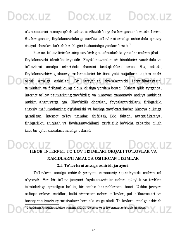 o'z hisoblarini himoya qilish uchun xavfsizlik bo'yicha kengashlar berilishi lozim.
Bu   kengashlar,   foydalanuvchilarga   xavfsiz   to‘lovlarni   amalga   oshirishda   qanday
ehtiyot choralari ko‘rish kerakligini tushunishga yordam beradi. 2
Internet to‘lov tizimlarining xavfsizligini ta'minlashda yana bir muhim jihat –
foydalanuvchi   identifikatsiyasidir.   Foydalanuvchilar   o'z   hisoblarini   yaratishda   va
to‘lovlarni   amalga   oshirishda   shaxsini   tasdiqlashlari   kerak.   Bu,   odatda,
foydalanuvchining   shaxsiy   ma'lumotlarini   kiritishi   yoki   hujjatlarni   taqdim   etishi
orqali   amalga   oshiriladi.   Bu   jarayonlar,   foydalanuvchi   identifikatsiyasini
ta'minlash va firibgarlikning oldini olishga yordam beradi. Xulosa qilib aytganda,
internet   to‘lov   tizimlarining   xavfsizligi   va   himoyasi   zamonaviy   moliya   muhitida
muhim   ahamiyatga   ega.   Xavfsizlik   choralari,   foydalanuvchilarni   firibgarlik,
shaxsiy   ma'lumotlarning   o'g'irlanishi   va   boshqa   xavf-xatarlardan   himoya   qilishga
qaratilgan.   Internet   to‘lov   tizimlari   shifrlash,   ikki   faktorli   autentifikatsiya,
firibgarlikni   aniqlash   va   foydalanuvchilarni   xavfsizlik   bo'yicha   xabardor   qilish
kabi bir qator choralarni amalga oshiradi. 
II.BOB.   INTERNET TO‘LOV TIZIMLARI ORQALI TO‘LOVLAR VA
XARIDLARNI AMALGA OSHIRGAN TIZIMLAR
2.1.  To‘lovlarni amalga oshirish jarayoni.
To‘lovlarni   amalga   oshirish   jarayoni   zamonaviy   iqtisodiyotda   muhim   rol
o‘ynaydi.   Har   bir   to‘lov   jarayoni   foydalanuvchilar   uchun   qulaylik   va   tezlikni
ta'minlashga   qaratilgan   bo‘lib,   bir   nechta   bosqichlardan   iborat.   Ushbu   jarayon
nafaqat   onlayn   xaridlar,   balki   xizmatlar   uchun   to‘lovlar,   pul   o‘tkazmalari   va
boshqa moliyaviy operatsiyalarni ham o‘z ichiga oladi. To‘lovlarni amalga oshirish
2
  O‘zbekiston Respublikasi Adliya vazirligi. (2020). "To‘lovlar va to‘lov tizimlari to‘g‘risida"gi qonun. 
17 