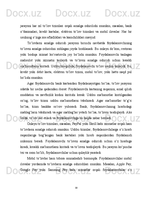 jarayoni   har   xil   to‘lov   tizimlari   orqali   amalga   oshirilishi   mumkin,   masalan,   bank
o‘tkazmalari,   kredit   kartalar,   elektron   to‘lov   tizimlari   va   mobil   ilovalar.   Har   bir
usulning o‘ziga xos afzalliklari va kamchiliklari mavjud.
To‘lovlarni   amalga   oshirish   jarayoni   birinchi   navbatda   foydalanuvchining
to‘lovni amalga oshirishni xohlagan joyda boshlanadi. Bu onlayn do‘kon, restoran
yoki   boshqa   xizmat   ko‘rsatuvchi   joy   bo‘lishi   mumkin.   Foydalanuvchi   tanlagan
mahsulot   yoki   xizmatni   tanlaydi   va   to‘lovni   amalga   oshirish   uchun   kerakli
ma'lumotlarni kiritadi. Ushbu bosqichda, foydalanuvchi to‘lov usulini tanlaydi. Bu,
kredit   yoki   debit   karta,   elektron   to‘lov   tizimi,   mobil   to‘lov,   yoki   hatto   naqd   pul
bo‘lishi mumkin.
Agar   foydalanuvchi   bank   kartasidan   foydalanayotgan   bo‘lsa,   to‘lov   jarayoni
odatda bir necha qadamdan iborat. Foydalanuvchi kartaning raqamini, amal qilish
muddatini   va   xavfsizlik   kodini   kiritishi   kerak.   Ushbu   ma'lumotlar   kiritilgandan
so‘ng,   to‘lov   tizimi   ushbu   ma'lumotlarni   tekshiradi.   Agar   ma'lumotlar   to‘g‘ri
bo‘lsa,   tizim   bankka   so‘rov   yuboradi.   Bank,   foydalanuvchining   hisobidagi
mablag‘larni tekshiradi va agar mablag‘lar yetarli bo‘lsa, to‘lovni tasdiqlaydi. Aks
holda, to‘lov rad etiladi va foydalanuvchiga bu haqda xabar beriladi.
Onlayn to‘lov tizimlari, masalan, PayPal yoki Skrill kabi xizmatlar orqali ham
to‘lovlarni amalga oshirish mumkin. Ushbu tizimlar, foydalanuvchilarga o‘z hisob
raqamlariga   bog‘langan   bank   kartalari   yoki   hisob   raqamlaridan   foydalanish
imkonini   beradi.   Foydalanuvchi   to‘lovni   amalga   oshirish   uchun   o‘z   hisobiga
kiradi, kerakli ma'lumotlarni kiritadi va to‘lovni tasdiqlaydi. Bu jarayon ko‘pincha
tez va oson bo‘lib, foydalanuvchilar uchun qulaylik yaratadi.
Mobil   to‘lovlar   ham   tobora   ommalashib   bormoqda.   Foydalanuvchilar   mobil
ilovalar   yordamida   to‘lovlarni   amalga   oshirishlari   mumkin.   Masalan,   Apple   Pay,
Google   Pay   yoki   Samsung   Pay   kabi   xizmatlar   orqali   foydalanuvchilar   o‘z
18 