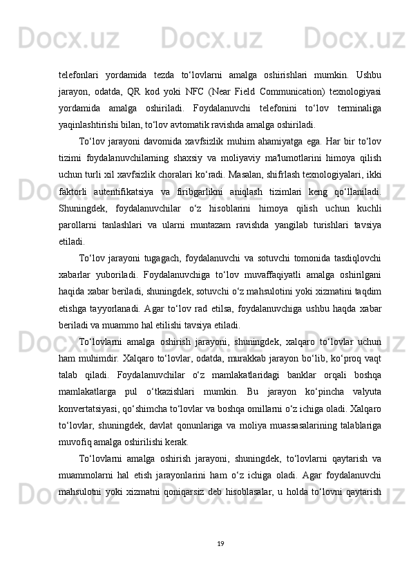 telefonlari   yordamida   tezda   to‘lovlarni   amalga   oshirishlari   mumkin.   Ushbu
jarayon,   odatda,   QR   kod   yoki   NFC   (Near   Field   Communication)   texnologiyasi
yordamida   amalga   oshiriladi.   Foydalanuvchi   telefonini   to‘lov   terminaliga
yaqinlashtirishi bilan, to‘lov avtomatik ravishda amalga oshiriladi.
To‘lov   jarayoni   davomida   xavfsizlik   muhim   ahamiyatga   ega.   Har   bir   to‘lov
tizimi   foydalanuvchilarning   shaxsiy   va   moliyaviy   ma'lumotlarini   himoya   qilish
uchun turli xil xavfsizlik choralari ko‘radi. Masalan, shifrlash texnologiyalari, ikki
faktorli   autentifikatsiya   va   firibgarlikni   aniqlash   tizimlari   keng   qo‘llaniladi.
Shuningdek,   foydalanuvchilar   o‘z   hisoblarini   himoya   qilish   uchun   kuchli
parollarni   tanlashlari   va   ularni   muntazam   ravishda   yangilab   turishlari   tavsiya
etiladi.
To‘lov   jarayoni   tugagach,   foydalanuvchi   va   sotuvchi   tomonida   tasdiqlovchi
xabarlar   yuboriladi.   Foydalanuvchiga   to‘lov   muvaffaqiyatli   amalga   oshirilgani
haqida xabar beriladi, shuningdek, sotuvchi o‘z mahsulotini yoki xizmatini taqdim
etishga   tayyorlanadi.   Agar   to‘lov   rad   etilsa,   foydalanuvchiga   ushbu   haqda   xabar
beriladi va muammo hal etilishi tavsiya etiladi.
To‘lovlarni   amalga   oshirish   jarayoni,   shuningdek,   xalqaro   to‘lovlar   uchun
ham muhimdir. Xalqaro to‘lovlar, odatda, murakkab jarayon bo‘lib, ko‘proq vaqt
talab   qiladi.   Foydalanuvchilar   o‘z   mamlakatlaridagi   banklar   orqali   boshqa
mamlakatlarga   pul   o‘tkazishlari   mumkin.   Bu   jarayon   ko‘pincha   valyuta
konvertatsiyasi, qo‘shimcha to‘lovlar va boshqa omillarni o‘z ichiga oladi. Xalqaro
to‘lovlar,   shuningdek,   davlat   qonunlariga   va   moliya   muassasalarining   talablariga
muvofiq amalga oshirilishi kerak.
To‘lovlarni   amalga   oshirish   jarayoni,   shuningdek,   to‘lovlarni   qaytarish   va
muammolarni   hal   etish   jarayonlarini   ham   o‘z   ichiga   oladi.   Agar   foydalanuvchi
mahsulotni   yoki   xizmatni   qoniqarsiz   deb   hisoblasalar,   u   holda   to‘lovni   qaytarish
19 