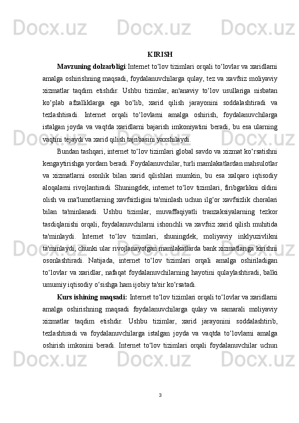 KIRISH
Mavzuning dolzarbligi :Internet to‘lov tizimlari orqali to‘lovlar va xaridlarni
amalga oshirishning maqsadi,  foydalanuvchilarga qulay, tez va xavfsiz moliyaviy
xizmatlar   taqdim   etishdir.   Ushbu   tizimlar,   an'anaviy   to‘lov   usullariga   nisbatan
ko‘plab   afzalliklarga   ega   bo‘lib,   xarid   qilish   jarayonini   soddalashtiradi   va
tezlashtiradi.   Internet   orqali   to‘lovlarni   amalga   oshirish,   foydalanuvchilarga
istalgan   joyda   va   vaqtda   xaridlarni   bajarish   imkoniyatini   beradi,   bu   esa   ularning
vaqtini tejaydi va xarid qilish tajribasini yaxshilaydi.
Bundan tashqari, internet to‘lov tizimlari global savdo va xizmat ko‘rsatishni
kengaytirishga yordam beradi. Foydalanuvchilar, turli mamlakatlardan mahsulotlar
va   xizmatlarni   osonlik   bilan   xarid   qilishlari   mumkin,   bu   esa   xalqaro   iqtisodiy
aloqalarni   rivojlantiradi.   Shuningdek,   internet   to‘lov   tizimlari,   firibgarlikni   oldini
olish va ma'lumotlarning xavfsizligini ta'minlash uchun ilg‘or xavfsizlik choralari
bilan   ta'minlanadi.   Ushbu   tizimlar,   muvaffaqiyatli   tranzaksiyalarning   tezkor
tasdiqlanishi   orqali,  foydalanuvchilarni   ishonchli   va   xavfsiz   xarid   qilish   muhitida
ta'minlaydi.   Internet   to‘lov   tizimlari,   shuningdek,   moliyaviy   inklyuzivlikni
ta'minlaydi, chunki ular rivojlanayotgan mamlakatlarda bank xizmatlariga kirishni
osonlashtiradi.   Natijada,   internet   to‘lov   tizimlari   orqali   amalga   oshiriladigan
to‘lovlar   va   xaridlar,   nafaqat   foydalanuvchilarning   hayotini   qulaylashtiradi,   balki
umumiy iqtisodiy o‘sishga ham ijobiy ta'sir ko‘rsatadi.
Kurs ishining maqsadi:  Internet to‘lov tizimlari orqali to‘lovlar va xaridlarni
amalga   oshirishning   maqsadi   foydalanuvchilarga   qulay   va   samarali   moliyaviy
xizmatlar   taqdim   etishdir.   Ushbu   tizimlar,   xarid   jarayonini   soddalashtirib,
tezlashtiradi   va   foydalanuvchilarga   istalgan   joyda   va   vaqtda   to‘lovlarni   amalga
oshirish   imkonini   beradi.   Internet   to‘lov   tizimlari   orqali   foydalanuvchilar   uchun
3 