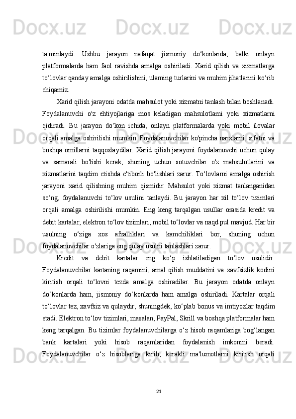ta'minlaydi.   Ushbu   jarayon   nafaqat   jismoniy   do‘konlarda,   balki   onlayn
platformalarda   ham   faol   ravishda   amalga   oshiriladi.   Xarid   qilish   va   xizmatlarga
to‘lovlar qanday amalga oshirilishini, ularning turlarini va muhim jihatlarini ko‘rib
chiqamiz.
Xarid qilish jarayoni odatda mahsulot yoki xizmatni tanlash bilan boshlanadi.
Foydalanuvchi   o'z   ehtiyojlariga   mos   keladigan   mahsulotlarni   yoki   xizmatlarni
qidiradi.   Bu   jarayon   do‘kon   ichida,   onlayn   platformalarda   yoki   mobil   ilovalar
orqali amalga oshirilishi mumkin. Foydalanuvchilar ko'pincha narxlarni, sifatni va
boshqa  omillarni   taqqoslaydilar.  Xarid  qilish  jarayoni   foydalanuvchi  uchun  qulay
va   samarali   bo'lishi   kerak,   shuning   uchun   sotuvchilar   o'z   mahsulotlarini   va
xizmatlarini   taqdim   etishda   e'tiborli   bo'lishlari   zarur.   To‘lovlarni   amalga   oshirish
jarayoni   xarid   qilishning   muhim   qismidir.   Mahsulot   yoki   xizmat   tanlanganidan
so‘ng,   foydalanuvchi   to‘lov   usulini   tanlaydi.   Bu   jarayon   har   xil   to‘lov   tizimlari
orqali   amalga   oshirilishi   mumkin.   Eng   keng   tarqalgan   usullar   orasida   kredit   va
debit kartalar, elektron to‘lov tizimlari, mobil to‘lovlar va naqd pul mavjud. Har bir
usulning   o‘ziga   xos   afzalliklari   va   kamchiliklari   bor,   shuning   uchun
foydalanuvchilar o'zlariga eng qulay usulni tanlashlari zarur.
Kredit   va   debit   kartalar   eng   ko‘p   ishlatiladigan   to‘lov   usulidir.
Foydalanuvchilar   kartaning   raqamini,   amal   qilish   muddatini   va   xavfsizlik   kodini
kiritish   orqali   to‘lovni   tezda   amalga   oshiradilar.   Bu   jarayon   odatda   onlayn
do‘konlarda   ham,   jismoniy   do‘konlarda   ham   amalga   oshiriladi.   Kartalar   orqali
to‘lovlar tez, xavfsiz va qulaydir, shuningdek, ko‘plab bonus va imtiyozlar taqdim
etadi. Elektron to‘lov tizimlari, masalan, PayPal, Skrill va boshqa platformalar ham
keng tarqalgan. Bu tizimlar  foydalanuvchilarga o‘z hisob raqamlariga bog‘langan
bank   kartalari   yoki   hisob   raqamlaridan   foydalanish   imkonini   beradi.
Foydalanuvchilar   o‘z   hisoblariga   kirib,   kerakli   ma'lumotlarni   kiritish   orqali
21 