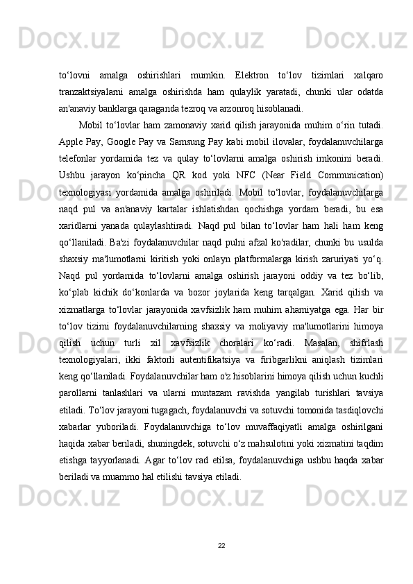 to‘lovni   amalga   oshirishlari   mumkin.   Elektron   to‘lov   tizimlari   xalqaro
tranzaktsiyalarni   amalga   oshirishda   ham   qulaylik   yaratadi,   chunki   ular   odatda
an'anaviy banklarga qaraganda tezroq va arzonroq hisoblanadi.
Mobil   to‘lovlar   ham   zamonaviy   xarid   qilish   jarayonida   muhim   o‘rin   tutadi.
Apple  Pay,  Google  Pay  va  Samsung   Pay  kabi   mobil   ilovalar,  foydalanuvchilarga
telefonlar   yordamida   tez   va   qulay   to‘lovlarni   amalga   oshirish   imkonini   beradi.
Ushbu   jarayon   ko‘pincha   QR   kod   yoki   NFC   (Near   Field   Communication)
texnologiyasi   yordamida   amalga   oshiriladi.   Mobil   to‘lovlar,   foydalanuvchilarga
naqd   pul   va   an'anaviy   kartalar   ishlatishdan   qochishga   yordam   beradi,   bu   esa
xaridlarni   yanada   qulaylashtiradi.   Naqd   pul   bilan   to‘lovlar   ham   hali   ham   keng
qo‘llaniladi.   Ba'zi   foydalanuvchilar   naqd   pulni   afzal   ko'radilar,   chunki   bu   usulda
shaxsiy   ma'lumotlarni   kiritish   yoki   onlayn   platformalarga   kirish   zaruriyati   yo‘q.
Naqd   pul   yordamida   to‘lovlarni   amalga   oshirish   jarayoni   oddiy   va   tez   bo‘lib,
ko‘plab   kichik   do‘konlarda   va   bozor   joylarida   keng   tarqalgan.   Xarid   qilish   va
xizmatlarga   to‘lovlar   jarayonida   xavfsizlik   ham   muhim   ahamiyatga   ega.   Har   bir
to‘lov   tizimi   foydalanuvchilarning   shaxsiy   va   moliyaviy   ma'lumotlarini   himoya
qilish   uchun   turli   xil   xavfsizlik   choralari   ko‘radi.   Masalan,   shifrlash
texnologiyalari,   ikki   faktorli   autentifikatsiya   va   firibgarlikni   aniqlash   tizimlari
keng qo‘llaniladi. Foydalanuvchilar ham o'z hisoblarini himoya qilish uchun kuchli
parollarni   tanlashlari   va   ularni   muntazam   ravishda   yangilab   turishlari   tavsiya
etiladi. To‘lov jarayoni tugagach, foydalanuvchi va sotuvchi tomonida tasdiqlovchi
xabarlar   yuboriladi.   Foydalanuvchiga   to‘lov   muvaffaqiyatli   amalga   oshirilgani
haqida xabar beriladi, shuningdek, sotuvchi o‘z mahsulotini yoki xizmatini taqdim
etishga   tayyorlanadi.   Agar   to‘lov   rad   etilsa,   foydalanuvchiga   ushbu   haqda   xabar
beriladi va muammo hal etilishi tavsiya etiladi.
22 