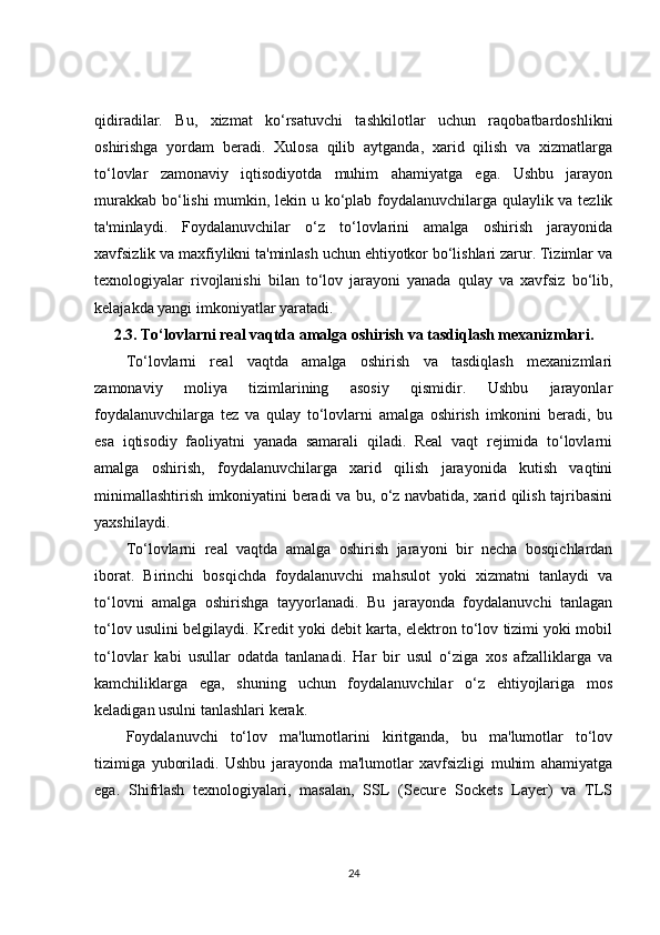 qidiradilar.   Bu,   xizmat   ko‘rsatuvchi   tashkilotlar   uchun   raqobatbardoshlikni
oshirishga   yordam   beradi.   Xulosa   qilib   aytganda,   xarid   qilish   va   xizmatlarga
to‘lovlar   zamonaviy   iqtisodiyotda   muhim   ahamiyatga   ega.   Ushbu   jarayon
murakkab bo‘lishi mumkin, lekin u ko‘plab foydalanuvchilarga qulaylik va tezlik
ta'minlaydi.   Foydalanuvchilar   o‘z   to‘lovlarini   amalga   oshirish   jarayonida
xavfsizlik va maxfiylikni ta'minlash uchun ehtiyotkor bo‘lishlari zarur. Tizimlar va
texnologiyalar   rivojlanishi   bilan   to‘lov   jarayoni   yanada   qulay   va   xavfsiz   bo‘lib,
kelajakda yangi imkoniyatlar yaratadi.
2.3.  To‘lovlarni real vaqtda amalga oshirish va tasdiqlash mexanizmlari.
To‘lovlarni   real   vaqtda   amalga   oshirish   va   tasdiqlash   mexanizmlari
zamonaviy   moliya   tizimlarining   asosiy   qismidir.   Ushbu   jarayonlar
foydalanuvchilarga   tez   va   qulay   to‘lovlarni   amalga   oshirish   imkonini   beradi,   bu
esa   iqtisodiy   faoliyatni   yanada   samarali   qiladi.   Real   vaqt   rejimida   to‘lovlarni
amalga   oshirish,   foydalanuvchilarga   xarid   qilish   jarayonida   kutish   vaqtini
minimallashtirish imkoniyatini beradi va bu, o‘z navbatida, xarid qilish tajribasini
yaxshilaydi.
To‘lovlarni   real   vaqtda   amalga   oshirish   jarayoni   bir   necha   bosqichlardan
iborat.   Birinchi   bosqichda   foydalanuvchi   mahsulot   yoki   xizmatni   tanlaydi   va
to‘lovni   amalga   oshirishga   tayyorlanadi.   Bu   jarayonda   foydalanuvchi   tanlagan
to‘lov usulini belgilaydi. Kredit yoki debit karta, elektron to‘lov tizimi yoki mobil
to‘lovlar   kabi   usullar   odatda   tanlanadi.   Har   bir   usul   o‘ziga   xos   afzalliklarga   va
kamchiliklarga   ega,   shuning   uchun   foydalanuvchilar   o‘z   ehtiyojlariga   mos
keladigan usulni tanlashlari kerak.
Foydalanuvchi   to‘lov   ma'lumotlarini   kiritganda,   bu   ma'lumotlar   to‘lov
tizimiga   yuboriladi.   Ushbu   jarayonda   ma'lumotlar   xavfsizligi   muhim   ahamiyatga
ega.   Shifrlash   texnologiyalari,   masalan,   SSL   (Secure   Sockets   Layer)   va   TLS
24 