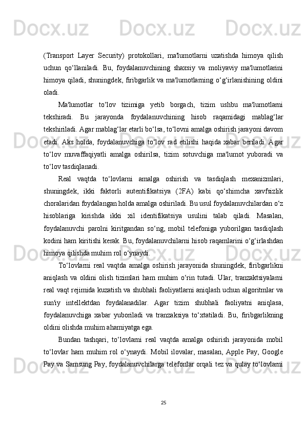 (Transport   Layer   Security)   protokollari,   ma'lumotlarni   uzatishda   himoya   qilish
uchun   qo‘llaniladi.   Bu,   foydalanuvchining   shaxsiy   va   moliyaviy   ma'lumotlarini
himoya qiladi, shuningdek, firibgarlik va ma'lumotlarning o‘g‘irlanishining oldini
oladi.
Ma'lumotlar   to‘lov   tizimiga   yetib   borgach,   tizim   ushbu   ma'lumotlarni
tekshiradi.   Bu   jarayonda   foydalanuvchining   hisob   raqamidagi   mablag‘lar
tekshiriladi. Agar mablag‘lar etarli bo‘lsa, to‘lovni amalga oshirish jarayoni davom
etadi.   Aks   holda,   foydalanuvchiga   to‘lov   rad   etilishi   haqida   xabar   beriladi.   Agar
to‘lov   muvaffaqiyatli   amalga   oshirilsa,   tizim   sotuvchiga   ma'lumot   yuboradi   va
to‘lov tasdiqlanadi.
Real   vaqtda   to‘lovlarni   amalga   oshirish   va   tasdiqlash   mexanizmlari,
shuningdek,   ikki   faktorli   autentifikatsiya   (2FA)   kabi   qo‘shimcha   xavfsizlik
choralaridan foydalangan holda amalga oshiriladi. Bu usul foydalanuvchilardan o‘z
hisoblariga   kirishda   ikki   xil   identifikatsiya   usulini   talab   qiladi.   Masalan,
foydalanuvchi   parolni   kiritgandan   so‘ng,   mobil   telefoniga   yuborilgan   tasdiqlash
kodini ham kiritishi kerak. Bu, foydalanuvchilarni hisob raqamlarini o‘g‘irlashdan
himoya qilishda muhim rol o‘ynaydi.
To‘lovlarni   real   vaqtda   amalga   oshirish   jarayonida   shuningdek,   firibgarlikni
aniqlash   va   oldini   olish   tizimlari   ham   muhim   o‘rin   tutadi.   Ular,   tranzaktsiyalarni
real vaqt rejimida kuzatish va shubhali faoliyatlarni aniqlash uchun algoritmlar va
sun'iy   intellektdan   foydalanadilar.   Agar   tizim   shubhali   faoliyatni   aniqlasa,
foydalanuvchiga   xabar   yuboriladi   va   tranzaksiya   to‘xtatiladi.   Bu,   firibgarlikning
oldini olishda muhim ahamiyatga ega.
Bundan   tashqari,   to‘lovlarni   real   vaqtda   amalga   oshirish   jarayonida   mobil
to‘lovlar   ham   muhim   rol   o‘ynaydi.   Mobil   ilovalar,   masalan,   Apple   Pay,   Google
Pay va Samsung Pay, foydalanuvchilarga telefonlar orqali tez va qulay to‘lovlarni
25 