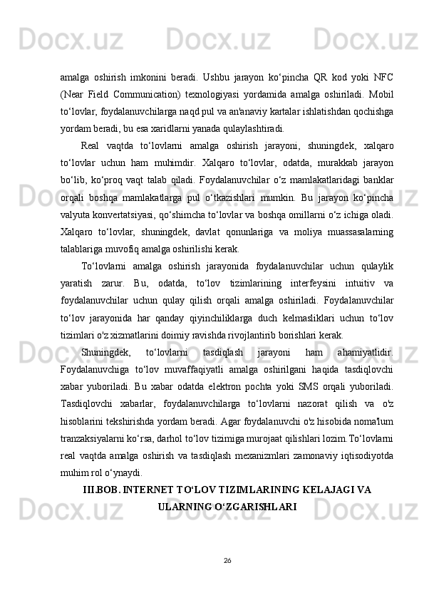 amalga   oshirish   imkonini   beradi.   Ushbu   jarayon   ko‘pincha   QR   kod   yoki   NFC
(Near   Field   Communication)   texnologiyasi   yordamida   amalga   oshiriladi.   Mobil
to‘lovlar, foydalanuvchilarga naqd pul va an'anaviy kartalar ishlatishdan qochishga
yordam beradi, bu esa xaridlarni yanada qulaylashtiradi.
Real   vaqtda   to‘lovlarni   amalga   oshirish   jarayoni,   shuningdek,   xalqaro
to‘lovlar   uchun   ham   muhimdir.   Xalqaro   to‘lovlar,   odatda,   murakkab   jarayon
bo‘lib,   ko‘proq   vaqt   talab   qiladi.   Foydalanuvchilar   o‘z   mamlakatlaridagi   banklar
orqali   boshqa   mamlakatlarga   pul   o‘tkazishlari   mumkin.   Bu   jarayon   ko‘pincha
valyuta konvertatsiyasi, qo‘shimcha to‘lovlar va boshqa omillarni o‘z ichiga oladi.
Xalqaro   to‘lovlar,   shuningdek,   davlat   qonunlariga   va   moliya   muassasalarning
talablariga muvofiq amalga oshirilishi kerak.
To‘lovlarni   amalga   oshirish   jarayonida   foydalanuvchilar   uchun   qulaylik
yaratish   zarur.   Bu,   odatda,   to‘lov   tizimlarining   interfeysini   intuitiv   va
foydalanuvchilar   uchun   qulay   qilish   orqali   amalga   oshiriladi.   Foydalanuvchilar
to‘lov   jarayonida   har   qanday   qiyinchiliklarga   duch   kelmasliklari   uchun   to‘lov
tizimlari o'z xizmatlarini doimiy ravishda rivojlantirib borishlari kerak.
Shuningdek,   to‘lovlarni   tasdiqlash   jarayoni   ham   ahamiyatlidir.
Foydalanuvchiga   to‘lov   muvaffaqiyatli   amalga   oshirilgani   haqida   tasdiqlovchi
xabar   yuboriladi.   Bu   xabar   odatda   elektron   pochta   yoki   SMS   orqali   yuboriladi.
Tasdiqlovchi   xabarlar,   foydalanuvchilarga   to‘lovlarni   nazorat   qilish   va   o'z
hisoblarini tekshirishda yordam beradi. Agar foydalanuvchi o'z hisobida noma'lum
tranzaksiyalarni ko‘rsa, darhol to‘lov tizimiga murojaat qilishlari lozim.To‘lovlarni
real   vaqtda   amalga   oshirish   va   tasdiqlash   mexanizmlari   zamonaviy   iqtisodiyotda
muhim rol o‘ynaydi. 
III.BOB.   INTERNET TO‘LOV TIZIMLARINING KELAJAGI VA
ULARNING O‘ZGARISHLARI
26 
