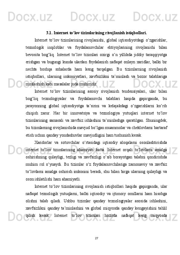 3.1.  Internet to‘lov tizimlarining rivojlanish istiqbollari.
Internet   to‘lov   tizimlarining   rivojlanishi,   global   iqtisodiyotdagi   o‘zgarishlar,
texnologik   inqiloblar   va   foydalanuvchilar   ehtiyojlarining   rivojlanishi   bilan
bevosita   bog‘liq.   Internet   to‘lov   tizimlari   oxirgi   o‘n   yillikda   jiddiy   taraqqiyotga
erishgan   va bugungi   kunda ulardan  foydalanish  nafaqat   onlayn  xaridlar, balki   bir
nechta   boshqa   sohalarda   ham   keng   tarqalgan.   Bu   tizimlarning   rivojlanish
istiqbollari,   ularning   imkoniyatlari,   xavfsizlikni   ta’minlash   va   bozor   talablariga
moslashish kabi masalalar juda muhimdir.
Internet   to‘lov   tizimlarining   asosiy   rivojlanish   tendensiyalari,   ular   bilan
bog‘liq   texnologiyalar   va   foydalanuvchi   talablari   haqida   gapirganda,   bu
jarayonning   global   iqtisodiyotga   ta’sirini   va   kelajakdagi   o‘zgarishlarni   ko‘rib
chiqish   zarur.   Har   bir   innovatsiya   va   texnologiya   yutuqlari   internet   to‘lov
tizimlarining   samarali   va   xavfsiz   ishlashini   ta’minlashga   qaratilgan.   Shuningdek,
bu tizimlarning rivojlanishida mavjud bo‘lgan muammolar va cheklovlarni bartaraf
etish uchun qanday yondashuvlar mavjudligini ham tushunish kerak.
Xaridorlar   va   sotuvchilar   o‘rtasidagi   iqtisodiy   aloqalarni   osonlashtirishda
internet   to‘lov   tizimlarining   ahamiyati   katta.   Internet   orqali   to‘lovlarni   amalga
oshirishning   qulayligi,   tezligi   va   xavfsizligi   o‘sib   borayotgan   talabni   qondirishda
muhim   rol   o‘ynaydi.   Bu   tizimlar   o‘z   foydalanuvchilariga   zamonaviy   va   xavfsiz
to‘lovlarni  amalga oshirish  imkonini  beradi, shu  bilan  birga ularning qulayligi  va
oson ishlatilishi ham ahamiyatli.
Internet   to‘lov   tizimlarining   rivojlanish   istiqbollari   haqida   gapirganda,   ular
nafaqat   texnologik   yutuqlarni,   balki   iqtisodiy   va   ijtimoiy   omillarni   ham   hisobga
olishni   talab   qiladi.   Ushbu   tizimlar   qanday   texnologiyalar   asosida   ishlashini,
xavfsizlikni   qanday   ta’minlashini   va   global   miqyosda   qanday   kengayishini   tahlil
qilish   kerak.   Internet   to‘lov   tizimlari   hozirda   nafaqat   keng   miqyosda
27 