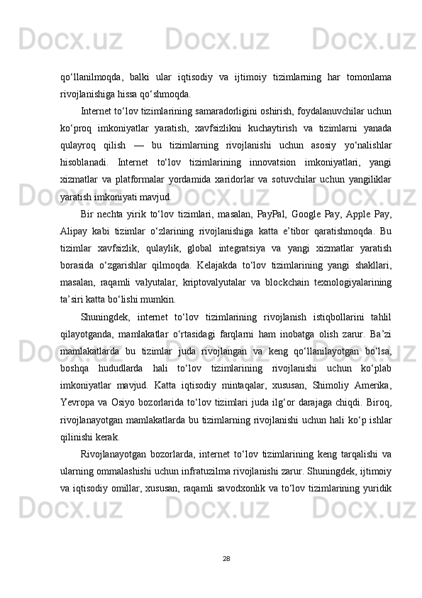 qo‘llanilmoqda,   balki   ular   iqtisodiy   va   ijtimoiy   tizimlarning   har   tomonlama
rivojlanishiga hissa qo‘shmoqda.
Internet to‘lov tizimlarining samaradorligini oshirish, foydalanuvchilar uchun
ko‘proq   imkoniyatlar   yaratish,   xavfsizlikni   kuchaytirish   va   tizimlarni   yanada
qulayroq   qilish   —   bu   tizimlarning   rivojlanishi   uchun   asosiy   yo‘nalishlar
hisoblanadi.   Internet   to‘lov   tizimlarining   innovatsion   imkoniyatlari,   yangi
xizmatlar   va   platformalar   yordamida   xaridorlar   va   sotuvchilar   uchun   yangiliklar
yaratish imkoniyati mavjud.
Bir   nechta   yirik   to‘lov   tizimlari,   masalan,   PayPal,   Google   Pay,   Apple   Pay,
Alipay   kabi   tizimlar   o‘zlarining   rivojlanishiga   katta   e’tibor   qaratishmoqda.   Bu
tizimlar   xavfsizlik,   qulaylik,   global   integratsiya   va   yangi   xizmatlar   yaratish
borasida   o‘zgarishlar   qilmoqda.   Kelajakda   to‘lov   tizimlarining   yangi   shakllari,
masalan,   raqamli   valyutalar,   kriptovalyutalar   va   blockchain   texnologiyalarining
ta’siri katta bo‘lishi mumkin.
Shuningdek,   internet   to‘lov   tizimlarining   rivojlanish   istiqbollarini   tahlil
qilayotganda,   mamlakatlar   o‘rtasidagi   farqlarni   ham   inobatga   olish   zarur.   Ba’zi
mamlakatlarda   bu   tizimlar   juda   rivojlangan   va   keng   qo‘llanilayotgan   bo‘lsa,
boshqa   hududlarda   hali   to‘lov   tizimlarining   rivojlanishi   uchun   ko‘plab
imkoniyatlar   mavjud.   Katta   iqtisodiy   mintaqalar,   xususan,   Shimoliy   Amerika,
Yevropa   va   Osiyo   bozorlarida   to‘lov   tizimlari   juda   ilg‘or   darajaga   chiqdi.   Biroq,
rivojlanayotgan mamlakatlarda bu tizimlarning rivojlanishi  uchun hali ko‘p ishlar
qilinishi kerak.
Rivojlanayotgan   bozorlarda,   internet   to‘lov   tizimlarining   keng   tarqalishi   va
ularning ommalashishi uchun infratuzilma rivojlanishi zarur. Shuningdek, ijtimoiy
va iqtisodiy omillar, xususan, raqamli savodxonlik va to‘lov tizimlarining yuridik
28 