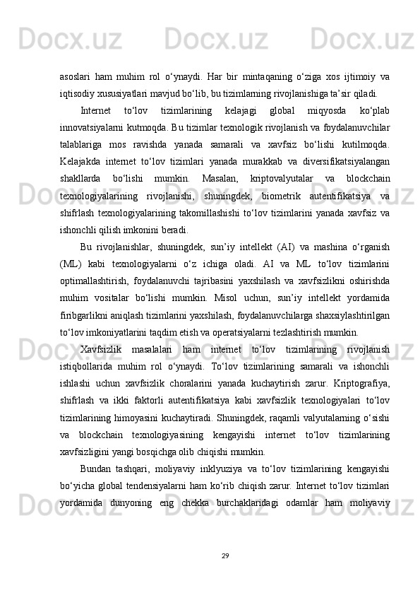 asoslari   ham   muhim   rol   o‘ynaydi.   Har   bir   mintaqaning   o‘ziga   xos   ijtimoiy   va
iqtisodiy xususiyatlari mavjud bo‘lib, bu tizimlarning rivojlanishiga ta’sir qiladi.
Internet   to‘lov   tizimlarining   kelajagi   global   miqyosda   ko‘plab
innovatsiyalarni kutmoqda. Bu tizimlar texnologik rivojlanish va foydalanuvchilar
talablariga   mos   ravishda   yanada   samarali   va   xavfsiz   bo‘lishi   kutilmoqda.
Kelajakda   internet   to‘lov   tizimlari   yanada   murakkab   va   diversifikatsiyalangan
shakllarda   bo‘lishi   mumkin.   Masalan,   kriptovalyutalar   va   blockchain
texnologiyalarining   rivojlanishi,   shuningdek,   biometrik   autentifikatsiya   va
shifrlash   texnologiyalarining   takomillashishi   to‘lov   tizimlarini   yanada   xavfsiz   va
ishonchli qilish imkonini beradi.
Bu   rivojlanishlar,   shuningdek,   sun’iy   intellekt   (AI)   va   mashina   o‘rganish
(ML)   kabi   texnologiyalarni   o‘z   ichiga   oladi.   AI   va   ML   to‘lov   tizimlarini
optimallashtirish,   foydalanuvchi   tajribasini   yaxshilash   va   xavfsizlikni   oshirishda
muhim   vositalar   bo‘lishi   mumkin.   Misol   uchun,   sun’iy   intellekt   yordamida
firibgarlikni aniqlash tizimlarini yaxshilash, foydalanuvchilarga shaxsiylashtirilgan
to‘lov imkoniyatlarini taqdim etish va operatsiyalarni tezlashtirish mumkin.
Xavfsizlik   masalalari   ham   internet   to‘lov   tizimlarining   rivojlanish
istiqbollarida   muhim   rol   o‘ynaydi.   To‘lov   tizimlarining   samarali   va   ishonchli
ishlashi   uchun   xavfsizlik   choralarini   yanada   kuchaytirish   zarur.   Kriptografiya,
shifrlash   va   ikki   faktorli   autentifikatsiya   kabi   xavfsizlik   texnologiyalari   to‘lov
tizimlarining himoyasini kuchaytiradi. Shuningdek, raqamli valyutalarning o‘sishi
va   blockchain   texnologiyasining   kengayishi   internet   to‘lov   tizimlarining
xavfsizligini yangi bosqichga olib chiqishi mumkin.
Bundan   tashqari,   moliyaviy   inklyuziya   va   to‘lov   tizimlarining   kengayishi
bo‘yicha global tendensiyalarni ham ko‘rib chiqish zarur. Internet to‘lov tizimlari
yordamida   dunyoning   eng   chekka   burchaklaridagi   odamlar   ham   moliyaviy
29 