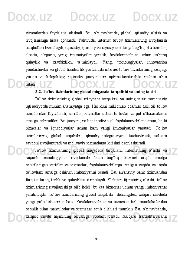 xizmatlardan   foydalana   olishadi.   Bu,   o‘z   navbatida,   global   iqtisodiy   o‘sish   va
rivojlanishga   hissa   qo‘shadi.   Yakunida,   internet   to‘lov   tizimlarining   rivojlanish
istiqbollari texnologik, iqtisodiy, ijtimoiy va siyosiy omillarga bog‘liq. Bu tizimlar,
albatta,   o‘zgarib,   yangi   imkoniyatlar   yaratib,   foydalanuvchilar   uchun   ko‘proq
qulaylik   va   xavfsizlikni   ta’minlaydi.   Yangi   texnologiyalar,   innovatsion
yondashuvlar va global hamkorlik yordamida internet to‘lov tizimlarining kelajagi
yorqin   va   kelajakdagi   iqtisodiy   jarayonlarni   optimallashtirishda   muhim   o‘rin
tutadi.
3.2.  To‘lov tizimlarining global miqyosda tarqalishi va uning ta'siri.
To‘lov   tizimlarining   global   miqyosda   tarqalishi   va   uning   ta'siri   zamonaviy
iqtisodiyotda muhim ahamiyatga ega. Har kuni millionlab odamlar turli xil to‘lov
tizimlaridan   foydalanib,   xaridlar,   xizmatlar   uchun   to‘lovlar   va   pul   o'tkazmalarini
amalga   oshiradilar.   Bu   jarayon,   nafaqat   individual   foydalanuvchilar   uchun,   balki
bizneslar   va   iqtisodiyotlar   uchun   ham   yangi   imkoniyatlar   yaratadi.   To‘lov
tizimlarining   global   tarqalishi,   iqtisodiy   integratsiyani   kuchaytiradi,   xalqaro
savdoni rivojlantiradi va moliyaviy xizmatlarga kirishni osonlashtiradi.
To‘lov   tizimlarining   global   miqyosda   tarqalishi,   internetning   o‘sishi   va
raqamli   texnologiyalar   rivojlanishi   bilan   bog‘liq.   Internet   orqali   amalga
oshiriladigan   xaridlar   va   xizmatlar,   foydalanuvchilarga   istalgan   vaqtda   va   joyda
to‘lovlarni   amalga   oshirish   imkoniyatini   beradi.   Bu,   an'anaviy   bank   tizimlaridan
farqli   o‘laroq,  tezlik   va  qulaylikni   ta'minlaydi.  Elektron  tijoratning   o‘sishi,   to‘lov
tizimlarining   rivojlanishiga   olib   keldi,   bu   esa   bizneslar   uchun   yangi   imkoniyatlar
yaratmoqda.   To‘lov   tizimlarining   global   tarqalishi,   shuningdek,   xalqaro   savdoda
yangi   yo‘nalishlarni   ochadi.   Foydalanuvchilar   va   bizneslar   turli   mamlakatlardan
osonlik bilan mahsulotlar va xizmatlar sotib olishlari mumkin. Bu, o‘z navbatida,
xalqaro   savdo   hajmining   oshishiga   yordam   beradi.   Xalqaro   tranzaktsiyalarni
30 