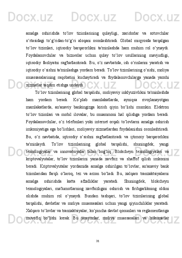 amalga   oshirishda   to‘lov   tizimlarining   qulayligi,   xaridorlar   va   sotuvchilar
o‘rtasidagi   to‘g‘ridan-to‘g‘ri   aloqani   osonlashtiradi.   Global   miqyosda   tarqalgan
to‘lov   tizimlari,   iqtisodiy   barqarorlikni   ta'minlashda   ham   muhim   rol   o‘ynaydi.
Foydalanuvchilar   va   bizneslar   uchun   qulay   to‘lov   usullarining   mavjudligi,
iqtisodiy   faoliyatni   rag'batlantiradi.   Bu,   o‘z   navbatida,   ish   o‘rinlarini   yaratish   va
iqtisodiy o‘sishni ta'minlashga yordam beradi. To‘lov tizimlarining o‘sishi, moliya
muassasalarining   raqobatini   kuchaytiradi   va   foydalanuvchilarga   yanada   yaxshi
xizmatlar taqdim etishga undaydi.
To‘lov   tizimlarining   global   tarqalishi,   moliyaviy   inklyuzivlikni   ta'minlashda
ham   yordam   beradi.   Ko‘plab   mamlakatlarda,   ayniqsa   rivojlanayotgan
mamlakatlarda,   an'anaviy   bankingizga   kirish   qiyin   bo‘lishi   mumkin.   Elektron
to‘lov   tizimlari   va   mobil   ilovalar,   bu   muammoni   hal   qilishga   yordam   beradi.
Foydalanuvchilar,   o‘z   telefonlari   yoki   internet   orqali   to‘lovlarni   amalga   oshirish
imkoniyatiga ega bo‘lishlari, moliyaviy xizmatlardan foydalanishni osonlashtiradi.
Bu,   o‘z   navbatida,   iqtisodiy   o‘sishni   rag'batlantiradi   va   ijtimoiy   barqarorlikni
ta'minlaydi.   To‘lov   tizimlarining   global   tarqalishi,   shuningdek,   yangi
texnologiyalar   va   innovatsiyalar   bilan   bog‘liq.   Blokcheyn   texnologiyalari   va
kriptovalyutalar,   to‘lov   tizimlarini   yanada   xavfsiz   va   shaffof   qilish   imkonini
beradi.   Kriptovalyutalar   yordamida   amalga   oshirilgan   to‘lovlar,   an'anaviy   bank
tizimlaridan   farqli   o‘laroq,   tez   va   arzon   bo‘ladi.   Bu,   xalqaro   tranzaktsiyalarni
amalga   oshirishda   katta   afzalliklar   yaratadi.   Shuningdek,   blokcheyn
texnologiyalari,   ma'lumotlarning   xavfsizligini   oshirish   va   firibgarlikning   oldini
olishda   muhim   rol   o‘ynaydi.   Bundan   tashqari,   to‘lov   tizimlarining   global
tarqalishi,   davlatlar   va   moliya   muassasalari   uchun   yangi   qiyinchiliklar   yaratadi.
Xalqaro to‘lovlar va tranzaktsiyalar, ko‘pincha davlat qonunlari va reglamentlariga
muvofiq   bo‘lishi   kerak.   Bu   jarayonlar,   moliya   muassasalari   va   hukumatlar
31 