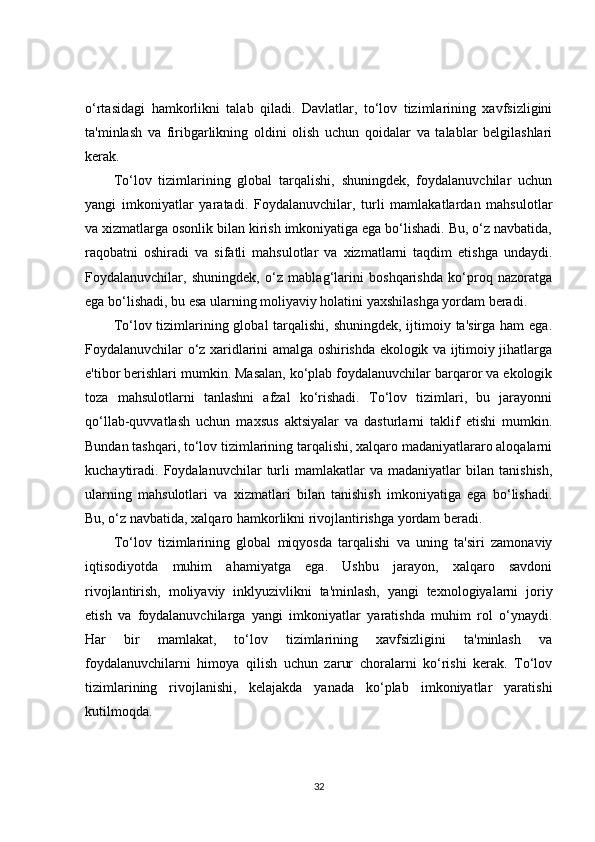 o‘rtasidagi   hamkorlikni   talab   qiladi.   Davlatlar,   to‘lov   tizimlarining   xavfsizligini
ta'minlash   va   firibgarlikning   oldini   olish   uchun   qoidalar   va   talablar   belgilashlari
kerak.
To‘lov   tizimlarining   global   tarqalishi,   shuningdek,   foydalanuvchilar   uchun
yangi   imkoniyatlar   yaratadi.   Foydalanuvchilar,   turli   mamlakatlardan   mahsulotlar
va xizmatlarga osonlik bilan kirish imkoniyatiga ega bo‘lishadi. Bu, o‘z navbatida,
raqobatni   oshiradi   va   sifatli   mahsulotlar   va   xizmatlarni   taqdim   etishga   undaydi.
Foydalanuvchilar,   shuningdek,   o‘z   mablag‘larini   boshqarishda   ko‘proq   nazoratga
ega bo‘lishadi, bu esa ularning moliyaviy holatini yaxshilashga yordam beradi.
To‘lov tizimlarining global  tarqalishi, shuningdek, ijtimoiy ta'sirga ham  ega.
Foydalanuvchilar o‘z xaridlarini amalga oshirishda ekologik va ijtimoiy jihatlarga
e'tibor berishlari mumkin. Masalan, ko‘plab foydalanuvchilar barqaror va ekologik
toza   mahsulotlarni   tanlashni   afzal   ko‘rishadi.   To‘lov   tizimlari,   bu   jarayonni
qo‘llab-quvvatlash   uchun   maxsus   aktsiyalar   va   dasturlarni   taklif   etishi   mumkin.
Bundan tashqari, to‘lov tizimlarining tarqalishi, xalqaro madaniyatlararo aloqalarni
kuchaytiradi.  Foydalanuvchilar   turli   mamlakatlar   va  madaniyatlar   bilan  tanishish,
ularning   mahsulotlari   va   xizmatlari   bilan   tanishish   imkoniyatiga   ega   bo‘lishadi.
Bu, o‘z navbatida, xalqaro hamkorlikni rivojlantirishga yordam beradi.
To‘lov   tizimlarining   global   miqyosda   tarqalishi   va   uning   ta'siri   zamonaviy
iqtisodiyotda   muhim   ahamiyatga   ega.   Ushbu   jarayon,   xalqaro   savdoni
rivojlantirish,   moliyaviy   inklyuzivlikni   ta'minlash,   yangi   texnologiyalarni   joriy
etish   va   foydalanuvchilarga   yangi   imkoniyatlar   yaratishda   muhim   rol   o‘ynaydi.
Har   bir   mamlakat,   to‘lov   tizimlarining   xavfsizligini   ta'minlash   va
foydalanuvchilarni   himoya   qilish   uchun   zarur   choralarni   ko‘rishi   kerak.   To‘lov
tizimlarining   rivojlanishi,   kelajakda   yanada   ko‘plab   imkoniyatlar   yaratishi
kutilmoqda.
32 