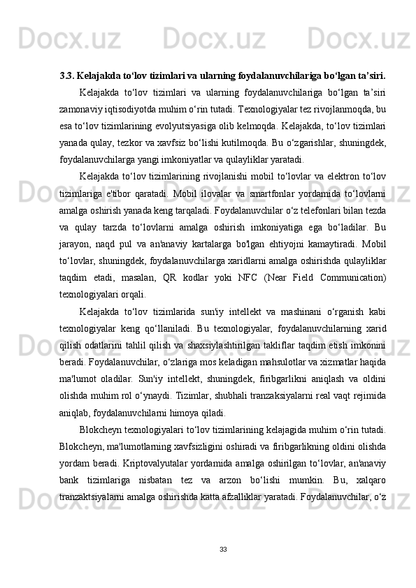 3.3.  Kelajakda to‘lov tizimlari va ularning foydalanuvchilariga bo‘lgan ta’siri.
Kelajakda   to‘lov   tizimlari   va   ularning   foydalanuvchilariga   bo‘lgan   ta’siri
zamonaviy iqtisodiyotda muhim o‘rin tutadi. Texnologiyalar tez rivojlanmoqda, bu
esa to‘lov tizimlarining evolyutsiyasiga olib kelmoqda. Kelajakda, to‘lov tizimlari
yanada qulay, tezkor va xavfsiz bo‘lishi kutilmoqda. Bu o‘zgarishlar, shuningdek,
foydalanuvchilarga yangi imkoniyatlar va qulayliklar yaratadi.
Kelajakda  to‘lov  tizimlarining  rivojlanishi   mobil  to‘lovlar   va elektron  to‘lov
tizimlariga   e'tibor   qaratadi.   Mobil   ilovalar   va   smartfonlar   yordamida   to‘lovlarni
amalga oshirish yanada keng tarqaladi. Foydalanuvchilar o‘z telefonlari bilan tezda
va   qulay   tarzda   to‘lovlarni   amalga   oshirish   imkoniyatiga   ega   bo‘ladilar.   Bu
jarayon,   naqd   pul   va   an'anaviy   kartalarga   bo'lgan   ehtiyojni   kamaytiradi.   Mobil
to‘lovlar, shuningdek, foydalanuvchilarga xaridlarni amalga oshirishda qulayliklar
taqdim   etadi,   masalan,   QR   kodlar   yoki   NFC   (Near   Field   Communication)
texnologiyalari orqali.
Kelajakda   to‘lov   tizimlarida   sun'iy   intellekt   va   mashinani   o‘rganish   kabi
texnologiyalar   keng   qo‘llaniladi.   Bu   texnologiyalar,   foydalanuvchilarning   xarid
qilish  odatlarini   tahlil   qilish  va shaxsiylashtirilgan  takliflar   taqdim  etish  imkonini
beradi. Foydalanuvchilar, o‘zlariga mos keladigan mahsulotlar va xizmatlar haqida
ma'lumot   oladilar.   Sun'iy   intellekt,   shuningdek,   firibgarlikni   aniqlash   va   oldini
olishda muhim rol o‘ynaydi. Tizimlar, shubhali tranzaksiyalarni real vaqt rejimida
aniqlab, foydalanuvchilarni himoya qiladi.
Blokcheyn texnologiyalari to‘lov tizimlarining kelajagida muhim o‘rin tutadi.
Blokcheyn, ma'lumotlarning xavfsizligini oshiradi va firibgarlikning oldini olishda
yordam beradi. Kriptovalyutalar yordamida amalga oshirilgan to‘lovlar, an'anaviy
bank   tizimlariga   nisbatan   tez   va   arzon   bo‘lishi   mumkin.   Bu,   xalqaro
tranzaktsiyalarni amalga oshirishda katta afzalliklar yaratadi. Foydalanuvchilar, o‘z
33 