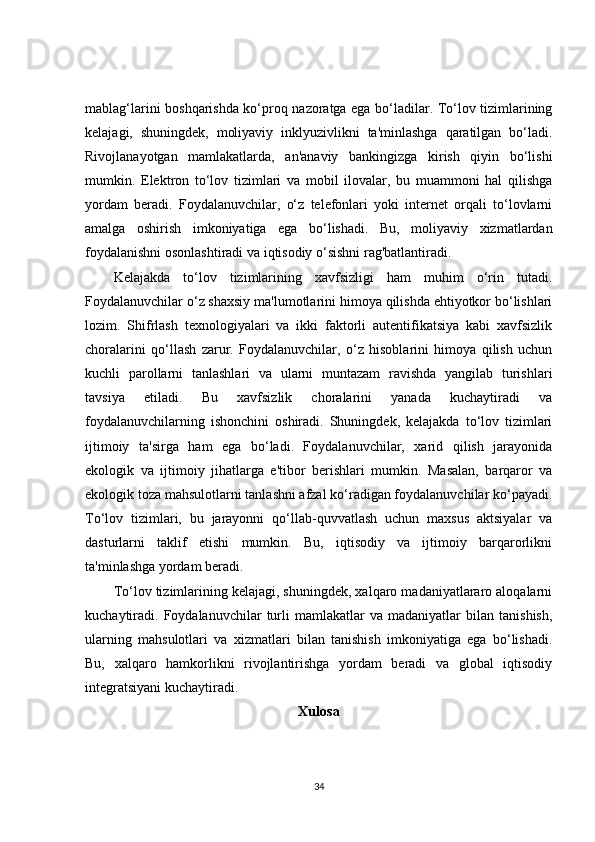 mablag‘larini boshqarishda ko‘proq nazoratga ega bo‘ladilar. To‘lov tizimlarining
kelajagi,   shuningdek,   moliyaviy   inklyuzivlikni   ta'minlashga   qaratilgan   bo‘ladi.
Rivojlanayotgan   mamlakatlarda,   an'anaviy   bankingizga   kirish   qiyin   bo‘lishi
mumkin.   Elektron   to‘lov   tizimlari   va   mobil   ilovalar,   bu   muammoni   hal   qilishga
yordam   beradi.   Foydalanuvchilar,   o‘z   telefonlari   yoki   internet   orqali   to‘lovlarni
amalga   oshirish   imkoniyatiga   ega   bo‘lishadi.   Bu,   moliyaviy   xizmatlardan
foydalanishni osonlashtiradi va iqtisodiy o‘sishni rag'batlantiradi.
Kelajakda   to‘lov   tizimlarining   xavfsizligi   ham   muhim   o‘rin   tutadi.
Foydalanuvchilar o‘z shaxsiy ma'lumotlarini himoya qilishda ehtiyotkor bo‘lishlari
lozim.   Shifrlash   texnologiyalari   va   ikki   faktorli   autentifikatsiya   kabi   xavfsizlik
choralarini   qo‘llash   zarur.   Foydalanuvchilar,   o‘z   hisoblarini   himoya   qilish   uchun
kuchli   parollarni   tanlashlari   va   ularni   muntazam   ravishda   yangilab   turishlari
tavsiya   etiladi.   Bu   xavfsizlik   choralarini   yanada   kuchaytiradi   va
foydalanuvchilarning   ishonchini   oshiradi.   Shuningdek,   kelajakda   to‘lov   tizimlari
ijtimoiy   ta'sirga   ham   ega   bo‘ladi.   Foydalanuvchilar,   xarid   qilish   jarayonida
ekologik   va   ijtimoiy   jihatlarga   e'tibor   berishlari   mumkin.   Masalan,   barqaror   va
ekologik toza mahsulotlarni tanlashni afzal ko‘radigan foydalanuvchilar ko‘payadi.
To‘lov   tizimlari,   bu   jarayonni   qo‘llab-quvvatlash   uchun   maxsus   aktsiyalar   va
dasturlarni   taklif   etishi   mumkin.   Bu,   iqtisodiy   va   ijtimoiy   barqarorlikni
ta'minlashga yordam beradi.
To‘lov tizimlarining kelajagi, shuningdek, xalqaro madaniyatlararo aloqalarni
kuchaytiradi.  Foydalanuvchilar   turli   mamlakatlar   va  madaniyatlar   bilan  tanishish,
ularning   mahsulotlari   va   xizmatlari   bilan   tanishish   imkoniyatiga   ega   bo‘lishadi.
Bu,   xalqaro   hamkorlikni   rivojlantirishga   yordam   beradi   va   global   iqtisodiy
integratsiyani kuchaytiradi.
Xulosa
34 